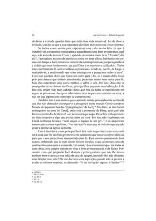 16 As Institutas – Edição Especial
declarou a verdade quando disse que tinha tido vida miserável. Se ele disse a
verdade, conclui-se que a sua esperança não tinha sido posta em coisas terrenas.
Se todos esses santos pais esperaram uma vida muito feliz (o que é
indubitável), certamente conheceram e aguardaram outra bem-aventurança, qual
seja, a da vida não terrena. O que o apóstolo demonstra muito bem. “Abraão”, diz
ele35
, “peregrinou na terra da promessa como em terra alheia, habitando em ten-
das com Isaque e Jacó, herdeiros com ele da mesma promessa; porque aguardava
a cidade que tem fundamentos, da qual Deus é o arquiteto e edificador... Todos
estes morreram na fé, sem ter obtido as promessas; vendo-as, porém, de longe, e
saudando-as, e confessando que eram estrangeiros e peregrinos sobre a terra”.
Com isso queriam dizer que buscavam outro país. Ora, se o anseio deles fosse
pelo país natural que tinham abandonado, poderiam muito bem voltar para lá.
Mas eles esperavam uma pátria melhor, a saber, o céu. Por isso Deus não se
envergonha de se chamar seu Deus, pelo que lhes preparou uma habitação. E de
fato eles teriam sido mais cabeças-duras que pau ou pedra se persistissem em
seguir as promessas, das quais não tinham nem sequer uma amostra na terra, a
não ser que esperassem outro tipo de cumprimento.
Também não é sem motivo que o apóstolo insiste principalmente no fato de
que eles são chamados estrangeiros e peregrinos neste mundo. Como o próprio
Moisés diz [quando fala das “peregrinações” de Jacó]36
Pois bem, se eles foram
estrangeiros na terra de Canaã, onde está a promessa de Deus, pela qual eles
foram constituídos herdeiros? Isso demonstra que o que Deus lhes tinha prometi-
do dizia respeito a algo que estava além da terra. Por isso não receberam em
Canaã nenhuma herança, “nem sequer o espaço de um pé”,37
e só adquiriram
terreno para as suas sepulturas. Com isso testificaram que só tinham esperança de
gozar a promessa depois da morte.
Essa é também a causa pela qual Jacó deu tanta importância a ser enterrado
em Canaã que fez seu filho prometer com juramento que tomaria as providências
para que o seu corpo fosse transportado para lá. Esse mesmo pensamento José
seguiu, ordenando que as suas cinzas fossem levadas, o que aconteceu cerca de
quatrocentos anos após a sua morte. Em suma, vê-se claramente que, em todas as
suas obras, eles sempre tinham em vista a bem-aventurança da vida futura. Por-
quanto, com que propósito Jacó desejou a primogenitura, que não lhe trouxe
nenhum bem e causou a sua saída da casa do seu pai, trazendo-lhe, não obstante,
uma bênção mais alta? Ele até declarou esta aspiração quando estava prestes a
exalar os últimos suspiros, exclamando: “A tua salvaçãoa
espero, ó Senhor!”.38
a. salutare.
35
Hb 11.9-16.
36
Gn 47.9.
37
At 7.5.
38
Gn 49.18.
 