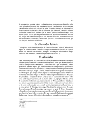161
devemos crer e estar tão certa e verdadeiramente seguros de que Deus faz todas
estas coisas interiormente, em nossa alma, como exteriormentea
vemos o nosso
corpo lavado, submerso e rodeado de água. Pois esta analogia ou comparação é
uma certíssima regra relativa aos sacramentos, que nas coisas corporais vemos e
meditamos as espirituais, uma vez que ao Senhor aprouve representá-las por meio
destas figuras. Não é que tais graças estão atadas ao sacramento e nele encerra-
das, ou que por sua virtude ou poder elas nos são conferidas, mas é somente que,
por meio do sinal e símbolob
, o Senhor nos testifica a Sua boa vontade; isto é, que
Ele nos quer dar todas estas coisas.
Cornélio, uma boa ilustração
Desse ponto vê-se um bom exemplo no caso do centurião Cornélio. Note-se que,
depois de ele ter recebido a remissão dos pecados e os dons visíveis do Espírito
Santo, não obstante foi batizado37
, não para receber pelo Batismo mais ampla
remissão, mas para mais correto e seguro exercício da sua fé.
Objeção e réplica
Pode ser que alguém faça esta objeção: Se os pecados não são purificados pelo
Batismo, por que foi que Ananias disse ao apóstolo Paulo que pelo Batismo la-
vasse os seus pecados38
? Respondo: O que nos é dito é que recebemos e conse-
guimos ou obtemos aquilo que cremos que nos é dado por Deus, quer quando
começamos a conhecê-lo, quer, tendo-o conhecido anteriormente, passamos a ter
mais firme convicção. Logo, Ananias, com essas palavras só quis dizer o seguin-
te: “Paulo, para que estejas certo e seguro de que os teus pecados são perdoados,
aceita seres batizado. Porque no Batismo o Senhor promete a remissão dos peca-
dos; recebe-a e assegura-te dela”. Acresce que do sacramento não temos outra
coisa senão o que recebemos pela fé. Se nos faltar a fé, o próprio Batismo servirá
de testemunha contra nós, acusando-nos diante de Deus de que fomos incrédulos,
não crendo na promessa que nele nos é feita. Sendo, porém, um sinal e um símbo-
lo da nossa confissão, devemos por ele testificar que a nossa confiança firma-se
na misericórdia de Deus; que a nossa purificação apóia-se na remissão dos peca-
dos, realizada por Jesus Cristo; e que ingressamos na igreja de Deus a fim de que,
pela união e pelo consentimento comum nascidos da fé e do amor, convivamos com
um só espíritoc
com todos os crentes. É o que o apóstolo Paulo quis dizer quando
declarou que “em um só Espírito, todos nós fomos batizados em um corpo”.39
a. extra.
b. Uma só palavra em latim: tessera.
c. unanimes.
37
At 10.43-48.
38
At 22.16.
39
1Co 12.13.
 