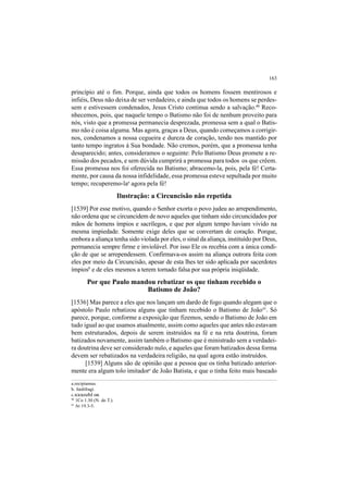 163
princípio até o fim. Porque, ainda que todos os homens fossem mentirosos e
infiéis, Deus não deixa de ser verdadeiro, e ainda que todos os homens se perdes-
sem e estivessem condenados, Jesus Cristo continua sendo a salvação.40
Reco-
nhecemos, pois, que naquele tempo o Batismo não foi de nenhum proveito para
nós, visto que a promessa permanecia desprezada, promessa sem a qual o Batis-
mo não é coisa alguma. Mas agora, graças a Deus, quando começamos a corrigir-
nos, condenamos a nossa cegueira e dureza de coração, tendo nos mantido por
tanto tempo ingratos á Sua bondade. Não cremos, porém, que a promessa tenha
desaparecido; antes, consideramos o seguinte: Pelo Batismo Deus promete a re-
missão dos pecados, e sem dúvida cumprirá a promessa para todos os que crêem.
Essa promessa nos foi oferecida no Batismo; abracemo-la, pois, pela fé! Certa-
mente, por causa da nossa infidelidade, essa promessa esteve sepultada por muito
tempo; recuperemo-laa
agora pela fé!
Ilustração: a Circuncisão não repetida
[1539] Por esse motivo, quando o Senhor exorta o povo judeu ao arrependimento,
não ordena que se circuncidem de novo aqueles que tinham sido circuncidados por
mãos de homens ímpios e sacrílegos, e que por algum tempo haviam vivido na
mesma impiedade. Somente exige deles que se convertam de coração. Porque,
embora a aliança tenha sido violada por eles, o sinal da aliança, instituído por Deus,
permanecia sempre firme e inviolável. Por isso Ele os recebia com a única condi-
ção de que se arrependessem. Confirmava-os assim na aliança outrora feita com
eles por meio da Circuncisão, apesar de esta lhes ter sido aplicada por sacerdotes
ímpiosb
e de eles mesmos a terem tornado falsa por sua própria iniqüidade.
Por que Paulo mandou rebatizar os que tinham recebido o
Batismo de João?
[1536] Mas parece a eles que nos lançam um dardo de fogo quando alegam que o
apóstolo Paulo rebatizou alguns que tinham recebido o Batismo de João41
. Só
parece, porque, conforme a exposição que fizemos, sendo o Batismo de João em
tudo igual ao que usamos atualmente, assim como aqueles que antes não estavam
bem estruturados, depois de serem instruídos na fé e na reta doutrina, foram
batizados novamente, assim também o Batismo que é ministrado sem a verdadei-
ra doutrina deve ser considerado nulo, e aqueles que foram batizados dessa forma
devem ser rebatizados na verdadeira religião, na qual agora estão instruídos.
[1539] Alguns são de opinião que a pessoa que os tinha batizado anterior-
mente era algum tolo imitadorc
de João Batista, e que o tinha feito mais baseado
a.recipiamus.
b. fœdifragi.
c.xxxozhlon.
40
1Co 1.30 (N. do T.).
41
At 19.3-5.
 