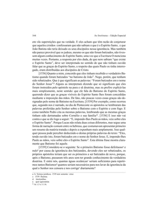 164 As Institutas – Edição Especial
em vãs superstições que na verdade. E eles acham que têm razão de conjeturar
que aqueles cristãos confessaram que não sabiam o que é o Espírito Santo, e que
João Batista não teria deixado os seus discípulos nessa ignorância. Mas também
não parece provável que os judeus, mesmo os que não foram batizados, não tives-
sem algum conhecimento do Espírito Santo, uma vez que a Escritura O menciona
muitas vezes. Portanto, a resposta por eles dada, de que nem sabiam “que existe
o Espírito Santo”, deve ser interpretada no sentido de que não tinham ouvido
falar que as graças do Espírito Santo, a respeito das quais Paulo os tinha interro-
gado, eram distribuídas aos discípulos de Cristo.
[1536] Quanto a mim, concordo que eles tinham recebido o verdadeiro Ba-
tismo quando foram batizados “no batismo de João”. Nego, porém, que tenham
sido rebatizados. Que é que significam as palavras: “Foram batizados em o nome
do Senhor Jesus”? Alguns as interpretam dizendo que só significam que eles
foram instruídos pelo apóstolo na pura e sã doutrina, mas eu prefiro explicá-las
mais simplesmente, neste sentido: que ele fala do Batismo do Espírito Santo,
querendo dizer que as graças visíveis do Espírito Santo lhes foram concedidas
mediante a imposição das mãos. De fato, não poucas vezes essas graças são de-
signadas pelo nome de Batismo na Escritura. [1539] Por exemplo, como ocorreu
que, segundo nos é narrado, no dia de Pentecoste os apóstolos se lembraram das
palavras proferidas pelo Senhor sobre o Batismo com o Espírito e com fogo. E
como também Pedro cita as mesmas palavras, lembrando que as mesmas graças
tinham sido derramadas sobre Cornélio e sua família42
. [1536] E isso não vai
contra o que se diz logo a seguir: “E, impondo-lhes Paulo as mãos, veio sobre eles
o Espírito Santo”. Porque Lucas não relata duas coisas diferentes, mas segue uma
forma de narração comum entre os hebreus, que costumavam apresentar primeiro
um resumo da matéria tratada e depois a expunham mais amplamente. Isso qual-
quer pessoa pode perceber deduzindo-o destas próprias palavras do texto: “Eles,
tendo ouvido isto, foram batizados em o nome do Senhor Jesus. E, impondo-lhes
Paulo as mãos, veio sobre eles o Espírito Santo”. Esta última frase mostra clara-
mente que Batismo foi aquele.
[1539] Considere-se o seguinte: Se o primeiro Batismo fosse defeituosoa
e
nulob
por causa da ignorância dos batizandos, devendo eles ser rebatizados, os
próprios apóstolos teriam que ser os primeiros a ser batizados de novo, porque,
após o Batismo, passaram três anos sem ter grande conhecimento da verdadeira
doutrina. E entre nós, quantas águas oceânicasc
seriam suficientes para repetir-
mos tantos Batismosd
quantos seriam necessários para nos lavar da ignorância da
qual o Senhor nos censura e nos corrigee
diariamente?
a. b. Termos jurídicos. 1539 tem somente: vitiat.
c. 1539: flumina.
d. tinctionibus.
e. quot ignorantiæ.
42
At 1.5 e 11.16.
 