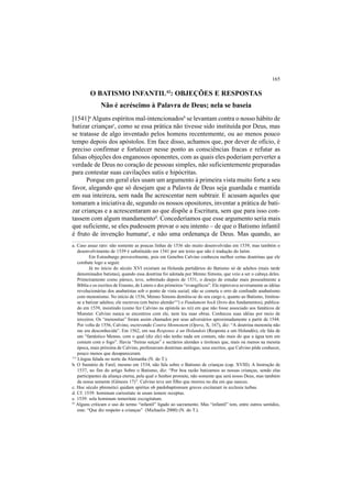 165
O BATISMO INFANTIL43
: OBJEÇÕES E RESPOSTAS
Não é acréscimo à Palavra de Deus; nela se baseia
[1541]a
Alguns espíritos mal-intencionadosb
se levantam contra o nosso hábito de
batizar criançasc
, como se essa prática não tivesse sido instituída por Deus, mas
se tratasse de algo inventado pelos homens recentemente, ou ao menos pouco
tempo depois dos apóstolos. Em face disso, achamos que, por dever de ofício, é
preciso confirmar e fortalecer nesse ponto as consciências fracas e refutar as
falsas objeções dos enganosos oponentes, com as quais eles poderiam perverter a
verdade de Deus no coração de pessoas simples, não suficientemente preparadas
para contestar suas cavilações sutis e hipócritas.
Porque em geral eles usam um argumento à primeira vista muito forte a seu
favor, alegando que só desejam que a Palavra de Deus seja guardada e mantida
em sua inteireza, sem nada lhe acrescentar nem subtrair. E acusam aqueles que
tomaram a iniciativa de, segundo os nossos opositores, inventar a prática de bati-
zar crianças e a acrescentaram ao que dispõe a Escritura, sem que para isso con-
tassem com algum mandamentod
. Concederíamos que esse argumento seria mais
que suficiente, se eles pudessem provar o seu intento – de que o Batismo infantil
é fruto de invenção humanae
, e não uma ordenança de Deus. Mas quando, ao
a. Caso assaz raro: não somente as poucas linhas de 1536 são muito desenvolvidas em 1539, mas também o
desenvolvimento de 1539 é substituído em 1541 por um texto que não é tradução do latim.
Em Estrasburgo provavelmente, pois em Genebra Calvino conheceu melhor certas doutrinas que ele
combate logo a seguir.
Já no início do século XVI existiam na Holanda partidários do Batismo só de adultos (mais tarde
denominados batistas), quando essa doutrina foi adotada por Menno Simons, que veio a ser o cabeça deles.
Primeiramente como pároco, teve, sobretudo depois de 1531, o desejo de estudar mais pessoalmente a
Bíblia e os escritos de Erasmo, de Lutero e dos primeiros “evangélicos”. Ele reprovava severamente as idéias
revolucionárias dos anabatistas sob o ponto de vista social; não se cometa o erro de confundir anabatismo
com menonismo. No início de 1536, Menno Simons demitiu-se do seu cargo e, quanto ao Batismo, limitou-
se a batizar adultos; ele escreveu (em baixo alemão115
) o Fondament bock (livro dos fundamentos), publica-
do em 1539, insistindo (como fez Calvino na epístola ao rei) em que não fosse associado aos fanáticos de
Munster. Calvino nunca se encontrou com ele, nem leu suas obras. Conheceu suas idéias por meio de
terceiros. Os “menonitas” foram assim chamados por seus adversários aproximadamente a partir de 1544.
Por volta de 1556, Calvino, escrevendo Contra Mennonem (Opera, X, 167), diz: “A doutrina menonita não
me era desconhecida”. Em 1562, em sua Response à un Holandois (Resposta a um Holandês), ele fala de
um “fantástico Menno, com o qual (diz ele) não tenho nada em comum, não mais do que a água tem em
comum com o fogo”. Havia “freiras suíças” e sectários alemães e tiroleses que, mais ou menos na mesma
época, mais próxima de Calvino, professavam doutrinas análogas; seus escritos, que Calvino pôde conhecer,
pouco menos que desapareceram.
43
Alguns criticam o uso do termo “infantil” ligado ao sacramento. Mas “infantil” tem, entre outros sentidos,
este: “Que diz respeito a crianças” (Michaelis 2000) (N. do T.).
115
Língua falada no norte da Alemanha (N. do T.).
b. O Sumário de Farel, mesmo em 1534, não fala sobre o Batismo de crianças (cap. XVIII). A Instrução de
1537, no fim do artigo Sobre o Batismo, diz: “Por boa razão batizamos as nossas crianças, sendo elas
participantes da aliança eterna, pela qual o Senhor promete, não somente que será nosso Deus, mas também
da nossa semente (Gênesis 17)”. Calvino teve um filho que morreu no dia em que nasceu.
c. Hoc século phrenetici quidam spiritus ob pædobaptismum graves excitarunt in ecclesia turbas.
d. Cf. 1539: hominum curiositate in usum temere receptus.
e. 1539: sola hominum temeritate excogitatum.
 