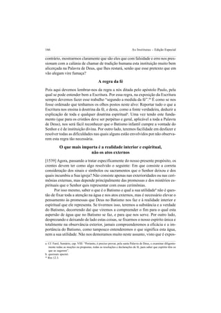 166 As Institutas – Edição Especial
contrário, mostrarmos claramente que são eles que com falsidade e erro nos pres-
sionam com a calúnia de chamar de tradição humana esta instituição muito bem
alicerçada na Palavra de Deus, que lhes restará, senão que esse pretexto que em
vão alegam vire fumaça?
A regra da fé
Pois aqui devemos lembrar-nos da regra a nós ditada pelo apóstolo Paulo, pela
qual se pode entender bem a Escritura. Por essa regra, na exposição da Escritura
sempre devemos fazer esse trabalho “segundo a medida da fé”.44
É como se nos
fosse ordenado que tenhamos os olhos postos neste alvo: Reportar tudo o que a
Escritura nos ensina à doutrina da fé, e desta, como a fonte verdadeira, deduzir a
explicação de toda e qualquer doutrina espirituala
. Uma vez tendo este funda-
mento (que para os cristãos deve ser perpétuo e geral, aplicável a toda a Palavra
de Deus), nos será fácil reconhecer que o Batismo infantil cumpre a vontade do
Senhor e é de instituição divina. Por outro lado, teremos facilidade em desfazer e
resolver todas as dificuldades nas quais alguns estão envolvidos por não observa-
rem esta regra tão necessária.
O que mais importa é a realidade interior e espiritual,
não os atos externos
[1539] Agora, passando a tratar especificamente do nosso presente propósito, os
crentes devem ter como algo resolvido o seguinte: Em que consiste a correta
consideração dos sinais e símbolos ou sacramentos que o Senhor deixou e dos
quais incumbiu a Sua igreja? Não consiste apenas nas exterioridades ou nas ceri-
mônias externas, mas depende principalmente das promessas e dos mistérios es-
pirituais que o Senhor quis representar com essas cerimônias.
Por isso mesmo, saber o que é o Batismo e qual a sua utilidadeb
não é ques-
tão de fixar toda a atenção na água e nos atos externos, mas é necessário elevar o
pensamento às promessas que Deus no Batismo nos faz e à realidade interior e
espiritual que ele representa. Se tivermos isso, teremos a substância e a verdade
do Batismo, decorrendo daí que viremos a compreender o fim para o qual esta
aspersão de água que no Batismo se faz, e para que nos serve. Por outro lado,
desprezando e deixando de lado estas coisas, se fixarmos o nosso espírito única e
totalmente na observância exterior, jamais compreenderemos a eficácia e a im-
portância do Batismo, como tampouco entenderemos o que significa esta água,
nem a sua utilidade. Não nos demoramos muito neste assunto, visto que é expos-
a. Cf. Farel, Sumário, cap. VIII: “Portanto, é preciso provar, pela santa Palavra de Deus, e examinar diligente-
mente todas as moções ou propostas, todas as resoluções e declarações de fé, para saber que espírito têm os
que as sugerem”.
b. quorsum spectet.
44
Rm 12.3.
 
