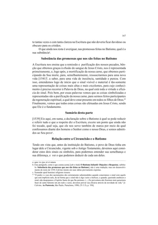 167
to tantas vezes e com tanta clareza na Escritura que não deveria ficar duvidoso ou
obscuro para os cristãos.
O que ainda nos resta é averiguar, nas promessas feitas no Batismo, qual é a
sua substânciaa
.
Substância das promessas que nos são feitas no Batismo
A Escritura nos ensina que a remissão e purificação dos nossos pecados, bên-
ção que obtemos graças à efusão do sangue de Jesus Cristo, nos é representada
primeiramente, e, logo após, a mortificação da nossa carne, que obtemos parti-
cipando da Sua morte, para, semelhantemente, ressuscitarmos para uma nova
vida [1541]b
, a saber, para uma vida de inocência, santidade e pureza. Com
isso, entendemos logo de início que o sinal visível e material é tão-somente
uma representação de coisas mais altas e mais excelentes, para cujo conheci-
mento é preciso recorrer à Palavra de Deus, na qual está toda a virtude e eficá-
cia do sinal. Pois bem, por essas palavras vemos que as coisas simbolizadas e
representadas são a purificação da nossa carne, para sermos feitos participantes
da regeneração espiritual, a qual deve estar presente em todos os filhos de Deus.45
Finalmente, vemos que todas estas coisas são efetuadas em Jesus Cristo, sendo
que Ele é o fundamento.
Sumário desta parte
[1539] Eis aqui, em suma, a declaração sobre o Batismo à qual se pode reduzir
e referir tudo o que a respeito diz a Escritura, exceto um ponto que ainda não
foi tocado, qual seja, que ele nos serve também de marca por meio da qual
confessamos diante dos homens o Senhor como o nosso Deus, e somos admiti-
dos ao Seu povoc
.
Relação entre a Circuncisão e o Batismo
Tendo em vista que, antes da instituição do Batismo, o povo de Deus tinha em
lugar dele a Circuncisão, vigente sob o Antigo Testamento, devemos aqui consi-
derar estes dois sinais ou símbolos, para podermos entender sua semelhança e
sua diferença, e ver o que podemos deduzir de cada um deles.
a. quæ vis ejus sit et natura.
b. Este parágrafo, como o que consta acima [sob o título O Batismo Infantil: Objeções e Respostas, subtítu-
lo: Substância das promessas que nos são feitas no Batismo], não é uma tradução, mas um desenvolvi-
mento do texto de 1539; Calvino insiste em suas idéias previamente expostas.
c. Testandæ apud homines religionis tessera.
45
“O poder e o uso dos sacramentos são corretamente subentendidos quando conectamos o sinal com aquilo
que está implícito nele, de tal forma que o sinal não é algo vazio e ineficaz, e quando, querendo enaltecer o
sinal, não despojamos o Espírito Santo do que lhe pertence. (...) Se porventura não fizermos nem quisermos
fazer do santo batismo um ato nulo e vazio, devemos provar sua eficácia através da novidade de vida.” [J.
Calvino, As Pastorais, São Paulo, Paracletos, 1998, (Tt 3.5), p. 350].
 