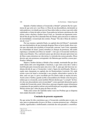 168 As Institutas – Edição Especial
Quando o Senhor ordenou a Circuncisão a Abraão46
, primeiro lhe fez a pro-
messa de que seria ser o seu Deus e o Deus da sua descendência, declarando-se
todo-poderoso e revelando que tem em Suas mãos todas as coisas e que nele estão
a plenitude e a fonte de todos os bens. Essas palavras incluem a promessa da vida
eterna, como o declara o Senhor Jesus Cristo, ao formular um argumento extra-
ído do fato de que Seu Pai é chamado Deus deAbraão, para convencer os saduceus
da imortalidade e ressurreição dos crentes. Porque “Ele não é Deus de mortos e
sim de vivos”.47
Por isso mesmo o apóstolo Paulo, no capítulo dois de Efésios48
, mostrando
aos seus destinatários de que tremenda desgraça Deus os havia tirado, disso con-
clui que, não tendo eles recebido a Circuncisão, estavam “sem Cristo, separados
da comunidade de Israel, [eram] estranhos às alianças da promessa, não tendo
esperança e [estando] sem Deus no mundo”, visto que a Circuncisão testificava
todas essas bênçãos. Ora, o primeiro passo que devemos dar para aproximar-nos
de Deus e para entrarmos na vida eterna é a remissão dos nossos pecados. Disso
decorre que esta promessa corresponde à do Batismo,que testifica a nossa puri-
ficação e ablução.
Depois o Senhor declara a Abraão a Sua vontade, mostrando-lhe que deve
andar diante dele com integridade e inocência, o que outra coisa não é senão a
mortificação para ressuscitar para uma nova vida. E, para que não houvesse ne-
nhuma dúvida de que a Circuncisão é sinal e figura da mortificação, Moisés a
expõe mais claramente no capítulo dez de Deuteronômio [versículo 16], onde
exorta o povo de Israel a circuncidar o seu coração, oferecendo-o assim ao Se-
nhor, uma vez que é o povo escolhido por Ele dentre todas as nações da terra.
Assim como o Senhor, quando acolhe a descendência de Abraão como Seu povo,
ordena que se circuncide, assim também Moisés declara que “o coração” de Isra-
el e dos seus descendentes será circuncidado49
, como querendo demonstrar qual a
verdade da Circuncisão carnal.Além disso, para que ninguém sequer alimentasse
a esperança de que poderia realizar esta mortificação por sua própria capacidade,
Moisés ensina que é obra da graça de Deus em nós.
Todas estas coisas são repetidas tantas vezes nos Profetas que se dispensa
mais ampla discussão a respeito.
Conclusão do presente argumento
Do que acima foi dito concluímos que a Circuncisão continha para os pais, ou
seja, para os antepassados do povo de Deus, a mesma promessa que o Batismo
contém, significando e simbolizando a remissão dos seus pecados e a mortifica-
46
Gn 17.7-11.
47
Mt 22.32 (N. do T.).
48
Ef 2.12.
49
Dt 30.6.
 