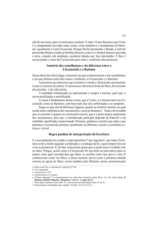 169
ção da sua carne, para viverem para a justiçaa
. E mais: Como dissemos que Cristo
é o cumprimento de todas estas coisas, como também é o fundamento do Batis-
mo, igualmente o é da Circuncisão. Porque Ele foi prometido a Abraão, e nele foi
prometida bênção a todas as famílias da terra, como se o Senhor dissesse que toda
a terra, estando sob maldição, receberia bênção por Seu intermédio. E lhes é
acrescentado o sinal da Circuncisão para selar e confirmar dita promessa.
Sumário das semelhanças e da diferença entre a
Circuncisão e o Batismo
Nesta altura fica fácil julgar e discernir em que se harmonizam e são semelhantes
e em que diferem estes dois sinais e símbolos, a Circuncisão e o Batismo:
A promessa que dissemos que constitui a virtude e eficácia dos sacramentos
é uma e a mesma em ambos. E a promessa é da misericórdia de Deus, da remissão
dos pecados e da vida eterna.
A realidade simbolizada ou representada é sempre a mesma, qual seja, a
nossa purificação e mortificação.
A causa e fundamento destas coisas, que é Cristo, é o mesmo tanto na Cir-
cuncisão como no Batismo; com base nele elas são confirmadas e se cumprem.
Segue-se que não há diferençab
alguma, quanto ao mistério interior, no qual
reside toda a substância dos sacramentos, como já dissemosc
. Toda a diversidade
que se encontra é quanto ao cerimonial externo, que é a parte menos importante
dos sacramentos, pois que a consideração principal depende da Palavrad
e da
realidade significada e representada. Portanto, podemos concluir que tudo o que
pertence à circuncisão pertence igualmente ao Batismo, exceto a cerimônia ex-
terna e visível.
Regra paulina de interpretação da Escritura
E a essa dedução nos conduz a regra apostólica50
que seguimose
: que toda a Escri-
tura se deve medir segundo a proporção e a analogia da fé, a qual sempre tem em
vista as promessas. E, de fato, neste ponto quase que se pode tocar a verdade com
as mãos. Porque, assim como a Circuncisão foi um sinal ou uma marca para os
judeus, pela qual reconheciam que Deus os recebia como Seu povo e eles O
confessavam como seu Deus, e dessa maneira servia como a primeira entrada
externa na igreja de Deus, assim também pelo Batismo somos primeiramente
116
Para quem estranhar a letra final “n”, está correta essa declinação latina (N. do T.).
a. Quase assim foi a conclusão do capítulo de 1536.
b. vis et proprietas.
c. Acréscimo de 1541.
d. a promissione et re signata.
e. ad hanc anagogen116
et comparationem nos manu ducit Apostoli regula (Rom. 12). Ver acima [título: O
Batismo Infantil: Objeções e Respostas; subtítulo: A regra da fé].
50
Anteriormente considerada neste capítulo. Ver Rm 12.3,6 (N. do T.).
 