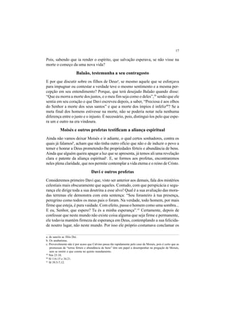 17
Pois, sabendo que ia render o espírito, que salvação esperava, se não visse na
morte o começo da uma nova vida?
Balaão, testemunha a seu contragosto
E por que discutir sobre os filhos de Deusa
, se mesmo aquele que se esforçava
para impugnar ou contestar a verdade teve o mesmo sentimento e a mesma per-
cepção em seu entendimento? Porque, que terá desejado Balaão quando disse:
“Que eu morra a morte dos justos, e o meu fim seja como o deles”,39
senão que ele
sentia em seu coração o que Davi escreveu depois, a saber, “Preciosa é aos olhos
do Senhor a morte dos seus santos” e que a morte dos ímpios é infeliz40
? Se a
meta final dos homens estivesse na morte, não se poderia notar nela nenhuma
diferença entre o justo e o injusto. É necessário, pois, distingui-los pelo que espe-
ra um e outro na era vindoura.
Moisés e outros profetas testificam a aliança espiritual
Ainda não vamos deixar Moisés e ir adiante, o qual certos sonhadores, contra os
quais já falamosb
, acham que não tinha outro ofício que não o de induzir o povo a
temer e honrar a Deus prometendo-lhe propriedades férteis e abundância de bens.
Ainda que alguém queira apagar a luz que se apresenta, já temos ali uma revelação
clara e patente da aliança espiritualc
. E, se formos aos profetas, encontraremos
neles plena claridade, que nos permite contemplar a vida eterna e o reino de Cristo.
Davi e outros profetas
Consideremos primeiro Davi que, visto ser anterior aos demais, fala dos mistérios
celestiais mais obscuramente que aqueles. Contudo, com que perspicácia e segu-
rança ele dirige toda a sua doutrina a esse alvo! Qual é a sua avaliação das mora-
das terrenas ele demonstra com esta sentença: “Sou forasteiro à tua presença,
peregrino como todos os meus pais o foram. Na verdade, todo homem, por mais
firme que esteja, é pura vaidade. Com efeito, passa o homem como uma sombra...
E eu, Senhor, que espero? Tu és a minha esperança”.41
Certamente, depois de
confessar que neste mundo não existe coisa alguma que seja firme e permanente,
ele todavia mantém firmeza de esperança em Deus, contemplando a sua felicida-
de noutro lugar, não neste mundo. Por isso ele próprio costumava conclamar os
a. de sanctis ac filiis Dei.
b. Os anabatistas.
c. Provavelmente não é por acaso que Calvino passa tão rapidamente pelo caso de Moisés, pois é certo que as
promessas de “terras férteis e abundância de bens” têm um papel a desempenhar na pregação de Moisés,
sem se omitir o que consta no quinto mandamento.
39
Nm 23.10.
40
Sl 116.15 e 34.21.
41
Sl 39.5-7,12.
 