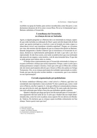 170 As Institutas – Edição Especial
recebidos na igreja do Senhor, para sermos reconhecidos como Seu povo, e nos
declaramos desejosos de tê-lo como o nosso Deus. Por aí se vê claramentea
que o
Batismo substituiu a Circuncisão.
À semelhança da Circuncisão,
as crianças devem ser batizadas
Agora, se alguém perguntar se o Batismo deve ser ministrado às crianças, supon-
do que estão incluídas na ordenação de Deusb
, quem será tão desprovido de bom
sensoc
que queira restringir-se a resolver o caso só levando em conta a água e a
observância visível, sem considerar o mistério espiritual? Porque, se o tivermos
em vista, não teremos dúvida alguma de que as crianças têm direito ao Batismo.
Quando antigamente o Senhor ordenoud
que se ministrasse a Circuncisão às cri-
anças, declarou-as explicitamente participantes de tudo o que nela e por ela é
representado. Se não fosse assim, com razão se poderia dizer que essa instituição
não passa de um engano e uma mentira, e até de uma tremenda farsa. O que não
se pode pensar nem tolerar entre os crentes.
O Senhor disse expressamente que a Circuncisão ministrada à criança se-
ria para confirmar a aliança que acima expusemos. Porque, como é certo que a
aliança permanece sempre a mesma, é mais que certo que os filhos dos cristãos
não são menos participantes dela do que o foram os filhos dos judeus no Antigo
Testamento. Ora, se as crianças participam da realidade representada ou simbo-
lizada, por que não deverão receber também o sacramento, que é seu símbolo
ou sua representação?
Cerrada argumentação pró pedobatismo
Se formos estabelecer diferença entre o sinal visível e a Palavra, qual deve ser
considerado mais importante e mais excelente? É claro e patente que, como o sinal
serve à Palavra, esta lhe é superior. E, visto que a Palavra é comunicada às crianças,
por que privá-las do sinal, que depende da Palavra? Se outra razão não houvesse,
esta seria suficiente para fechar a boca dos que defendem opinião contrária.
Quanto à objeção que alega que havia um dia marcado para a Circuncisão51
,
esse argumento não tem razão de ser. É certo que o Senhor não nos impôs deter-
minados dias, como fez com os judeus; nesse aspecto Ele nos deixou em liberda-
de. Todavia, Ele declarou que as crianças sejam recebidas solenemente em Sua
aliança. Vamos querer mais que isso?
a. extra controversiam.
b. 1539 tem somente: jure.
c. ineptire, imo delirare dicemus.
d. circumcisionis communione dignatus est.
51
Gn 17.12; 21.4 (N. do T.).
 