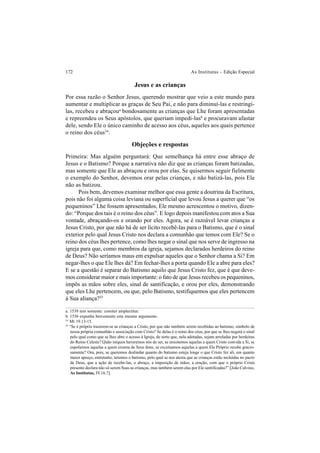 172 As Institutas – Edição Especial
Jesus e as crianças
Por essa razão o Senhor Jesus, querendo mostrar que veio a este mundo para
aumentar e multiplicar as graças de Seu Pai, e não para diminuí-las e restringi-
las, recebeu e abraçoua
bondosamente as crianças que Lhe foram apresentadas
e repreendeu os Seus apóstolos, que queriam impedi-lasb
e procuravam afastar
dele, sendo Ele o único caminho de acesso aos céus, aqueles aos quais pertence
o reino dos céus54
.
Objeções e respostas
Primeira: Mas alguém perguntará: Que semelhança há entre esse abraço de
Jesus e o Batismo? Porque a narrativa não diz que as crianças foram batizadas,
mas somente que Ele as abraçou e orou por elas. Se quisermos seguir fielmente
o exemplo do Senhor, devemos orar pelas crianças, e não batizá-las, pois Ele
não as batizou.
Pois bem, devemos examinar melhor que essa gente a doutrina da Escritura,
pois não foi alguma coisa leviana ou superficial que levou Jesus a querer que “os
pequeninos” Lhe fossem apresentados; Ele mesmo acrescentou o motivo, dizen-
do: “Porque dos tais é o reino dos céus”. E logo depois manifestou com atos a Sua
vontade, abraçando-os e orando por eles. Agora, se é razoável levar crianças a
Jesus Cristo, por que não há de ser lícito recebê-las para o Batismo, que é o sinal
exterior pelo qual Jesus Cristo nos declara a comunhão que temos com Ele? Se o
reino dos céus lhes pertence, como lhes negar o sinal que nos serve de ingresso na
igreja para que, como membros da igreja, sejamos declarados herdeiros do reino
de Deus? Não seríamos maus em expulsar aqueles que o Senhor chama a Si? Em
negar-lhes o que Ele lhes dá? Em fechar-lhes a porta quando Ele a abre para eles?
E se a questão é separar do Batismo aquilo que Jesus Cristo fez, que é que deve-
mos considerar maior e mais importante: o fato de que Jesus recebeu os pequeninos,
impôs as mãos sobre eles, sinal de santificação, e orou por eles, demonstrando
que eles Lhe pertencem, ou que, pelo Batismo, testifiquemos que eles pertencem
à Sua aliança?55
a. 1539 tem somente: comiter amplectitur.
b. 1536 expunha brevemente este mesmo argumento.
54
Mt 19.13-15.
55
“Se é próprio trazerem-se as crianças a Cristo, por que não também serem recebidas ao batismo, símbolo de
nossa própria comunhão e associação com Cristo? Se delas é o reino dos céus, por que se lhes negará o sinal
pelo qual como que se lhes abre o acesso à Igreja, de sorte que, nela adotadas, sejam arroladas por herdeiras
do Reino Celeste? Quão iníquos haveremos nós de ser, se enxotemos aquelas a quem Cristo convida a Si, se
espoliemos aquelas a quem exorna de Seus dons, se excetuamos aquelas a quem Ele Próprio recebe gracio-
samente? Ora, pois, se queremos deslindar quanto do batismo esteja longe o que Cristo fez ali, em quanto
maior apreço, entretanto, teremos o batismo, pelo qual se nos atesta que as crianças estão incluídas no pacto
de Deus, que a ação de recebe-las, o abraço, a imposição de mãos, a oração, com que o próprio Cristo
presente declara não só serem Suas as crianças, mas também serem elas por Ele santificadas?” [João Calvino,
As Institutas, IV.16.7].
 