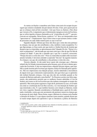 173
As outras cavilações e manobras sutis feitas como meio de escapar da pas-
sagem que estamos estudando são por demais frívolas. Claro, pois querer provar
que as crianças eram já bem crescidasa
, visto que Jesus as chamou e lhes disse
que viessem a Ele, é argumento que evidentemente repugna ao texto da Escritura,
que se refere àquelas crianças chamando-as de “criancinhas de colob56
”, que pre-
cisavam ser carregadas. Dessa forma, a palavra “vir” deve ser interpretada como
“aproximar-se”,c
simplesmente.Veja o leitor como os que teimam contra a verda-
de procuram em cada sílaba matéria para as suas evasivas!
Segunda objeção: Afirmar que Jesus não disse que o reino dos céus pertence
às crianças, mas aos que são semelhantes a elas, também é outra escapatória. É o
que digo porque, se fosse assim, por que motivo o Senhor haveria de mostrar que
desejava que as criancinhas se aproximassem dele? Quando Ele diz, “Deixai vir a
mim os pequeninos”, não há nada que seja mais certo que o fato de que Ele fala de
crianças na idaded
. E para dar a entender que o que faz é razoável, acrescenta:
“Porque dos tais é o reino dos céus”. Nisso as criancinhas na idade estão necessari-
amente incluídas. E devemos entender a expressão “dos tais” da seguinte maneira:
Às crianças e aos que são semelhantes a elas pertence o reino dos céus.
Terceira objeção: Já não pode haver quem não enxergue que o Batismo
infantil não foi forjado temerariamente pelos homens, pois ele tem evidente apro-
vação das Escrituras. E não nos impressiona a objeção feita por alguns, qual seja:
Não se pode mostrar pela Escritura que alguma criança foi batizada pelos apósto-
los. Não nos impressiona essa objeção porque, mesmo admitindo a inexistência
de algum texto que o demonstre expressamente, não quer dizer que os apóstolos
não tenham batizado crianças, visto que elas não são excluídas quando se faz
menção de Batismo aplicado a uma família57
. Se fôssemos aceitar esse falso argu-
mento, não poderíamos permitir que as mulheres fossem admitidas à Ceia do
Senhor, pois nunca se diz na Escritura que elas tenham comungado no tempo dos
apóstolos. Mas neste ponto seguimos a regra da fé, pertinente no caso, só levando
em conta se a instituição da Ceia lhes convém, e se é da intenção do Senhor que
seja ministrada a elas. É o que também fazemos com relação ao Batismo, tendo
em vista o seguinte: Quando consideramos a finalidade para a qual ele foi orde-
nado e instituído, vemos que este sacramento não pertence menos às crianças que
às pessoas de mais idade. Dessa forma, negar o Batismo às crianças seria fraudar
a intenção do Senhor. E o que alguns semeiam é pura mentira, quando dizem que
só muito tempo depois dos apóstolos é que se introduziu a prática do Batismo
a. grandiusculos.
b. 1539: brefè kaì paidéia, quibus verbis significant Græc infantulos ab uberibus pendentes [...cujas palavras
em grego significam crianças ou bebês pendentes dos seios].
c. accedere.
d. veram infantiam.
56
O autor alude aqui ao texto de Lucas 18.15-17. Vide nota b (N. do T.).
57
At 16.15,33; 1Co 1.16 (N. do T.).
 