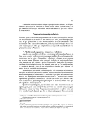 175
Finalmente, devemos temer sempre o perigo que nos ameaça, se despre-
zarmos o privilégio de assinalar os nossos filhos com o selo da aliança, de
que o Senhor nos castigue por termos renunciado à bênção que nos é ofereci-
da no Batismo60
.
Argumentos dos antipedobatistas
Passemos agora a considerar os argumentos com os quais aquele espírito maligno
tem procurado envolver muitos no erro e na ilusãoa
[1541], acobertado pelo pre-
texto de que quer manter-se fiel à Palavra de Deus. Avaliemos também a força
existente em todas as manobras de Satanás, com as quais ele tenta pôr abaixo esta
santa ordenança do Senhor que sempre tem sido respeitada e cumprida em Sua
igreja como se deve. Vejamos:
1º. Não há semelhança entre a Circuncisão e o Batismo
Aqueles que, impelidos pelo Diabo a contradizer a firme e clara Palavra de
Deus neste assunto, vendo-se pressionados e persuadidos da semelhança que de-
monstramos que há entre a Circuncisão e o Batismo, esforçam-se para mostrar
que há uma grande diferença entre estes dois símbolos ao ponto de não haver
coisa alguma que seja comum a ambos. Em primeiro lugar, eles dizem que a
realidade simbolizada é diferente. Em segundo lugar, que na Circuncisão a alian-
ça é uma e no Batismo é outra. E, em terceiro lugar, afirmam que a palavra “cri-
anças” deve ser entendida diferentemente.
Acontece que, para provar o primeiro ponto, eles alegam que a Circuncisão
era figura da mortificação, não do Batismo, o que concedemos prazerosamente,
pois essa interpretação nos favoreceb
. E a verdade é que, para provarmos a nossa
posição, não empregamos outras palavras senão estas:A Circuncisão e o Batismo
representam igualmente a mortificação. E assim concluímos que o Batismo subs-
tituiu a Circuncisão, porque aquele significa para os cristãos a mesma coisa que
esta significava para os judeus.61
Quanto ao segundo ponto, eles mostram como estão transtornados em seu
espíritoc
, pois, com a sua interpretação destroem, não somente uma passagem
bíblica, mas toda a Escritura. Porque eles nos apresentam os judeus como um
povo carnal e brutald
, dizendo que eles só tinham aliança com Deus para a vida
a. 1539: quibus sanctam hanc Dei institutionem furiosæ quædam belluæ impetere non cessant.
As linhas seguintes não têm texto equivalente em 1539.
b. nobis optime patrocinatur.
c. quam barbara audacia.
d. Palavra acrescentada.
60
Gn 17.14.
61
“Ao ficar estabelecido que a circuncisão serve somente para selar a graça de Deus, segue-se que ela não nos
é de nenhum proveito hoje, pois temos um sinal divinamente instituído em seu lugar. (...) A circuncisão não
é mais necessária onde existe o batismo....” [João Calvino, Romanos, 2ª ed. (Rm 4.11), p. 157].
 