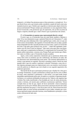 176 As Institutas – Edição Especial
temporal, e só tinham Sua promessa para os bens presentes e corruptíveisa
. Se o
que dizem fosse certo, que restaria senão considerar a nação de Israel como uma
manada de porcos que o Senhor quis engordar ao máximo para depois deixá-los
perecer eternamente? Porque sempre que contestamos os seus argumentos falan-
do da Circuncisão e das promessas que ela representa, eles já têm na ponta da
língua a resposta, dizendo que o sinal é literal e que as promessas são carnais.
2º. A Circuncisão era apenas uma representação literal e carnal
O certo é que, se a Circuncisão fosse um sinal literal, também o Batismo o
seria. Vê-se isso claramente no que o apóstolo Paulo diz em Colossenses 262
, onde
ele afirma que uma ordenança não é mais espiritual que a outra, uma vez que em
Cristo somos circuncidados, não segundo a Circuncisão feita com as mãos, quando
fomos despojados de todo o pecado presente em nossa carne, a qual é a Circuncisão
de Cristo. Logo após, para esclarecer isso, ele diz: “...tendo sido sepultados, junta-
mente com ele [com Cristo] no batismo”. Que outra coisa quer dizer essa passa-
gem, senão que o cumprimento do Batismo é o cumprimento da Circuncisão? Por-
quanto ambos representam a mesma coisa. Porque Paulo quer mostrar que o Batis-
mo é para os cristãos o que a Circuncisão era para os judeus.
Agora, como acima expusemos claramente que as promessas destes dois
sinais, bem como os mistérios que eles simbolizam, não diferem em nada, não
nos deteremos mais demoradamente neste ponto. Tão-somente admoestamos os
crentes a que pensem no seguinte: Devemos considerar carnal e literal um sinal
quando tudo o que ele contém é espiritual e celestial? Entretanto, como eles ci-
tam algumas passagens para nos impressionar com a sua mentira, resolveremos
com três palavras as objeções que com relação ao seu segundo argumento eles
poderiam apresentar.
Não há dúvida de que as principais promessas que o Senhor fez a Seu povo
no Antigo Testamento, as quais constituíram a aliança que Ele fez com os filhos
de Israel, eram espirituais e pertinentes à vida eterna, e de igual modo foram
entendidas espiritualmente pelos pais, levando-os a conceber a esperança da gló-
ria futura e a se sentirem arrebatados de amor por ela. Todavia, não negamos que
o Senhor lhes tenha manifestado a Sua bondade por meio de outras promessas,
carnais e terrenas, até mesmo para confirmar as promessas espirituais. Vemos
exemplo disso no fato de que, depois de haver prometido a bem-aventurança
imperecível ao Seu servoAbraão, Deus acrescentou a promessa da terra de Canaã,
para lhe manifestar Sua graça e o Seu favor para com ele. Dessa forma devemos
entender todas as coisas terrenas prometidas ao povo judeu, notando que a pro-
messa espiritual sempre antecede a terrena, como fundamento e princípio, e como
centro referencial de tudo mais.
a. corporeis.
62
Cl 2.11.
 