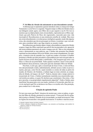 177
3º. Os filhos de Abraão são unicamente os seus descendentes carnais
A diferença que os oponentes querem introduzir entre as crianças doAntigo
Testamento e as do Novo é a seguinte: Naquele tempo os filhos de Abraão eram a
sua linhagem carnal; agora, seus filhos são os que seguem a sua fé. Por isso os
meninos que na idade própria eram circuncidados, representavam os filhos espi-
rituais que pela Palavra de Deus são regenerados, nascendo para uma vida
incorruptível. Reconhecemos aí uma minúscula centelha de verdade. Mas esses
tais erram absurdamente e revelam pouca inteligência quando, tendo lido alguma
coisa, não entendem que devem prosseguir na leitura e examinar o que vem adi-
ante, para considerar tudo o que diga respeito ao assunto visado.
Reconhecemos que durante algum tempo a descendência corporal deAbraão
ocupou o lugar dos filhos espirituais que pela fé são incorporados a ele, apesar de
não terem nenhum parentesco de carne e sangue com elea
. Mas se eles entendem,
como o demonstram as suas palavras, que o Senhor não prometeu Sua bênção
espiritual aos descendentes físicos deAbraão, nisso erram rotundamente. Eis aqui,
pois, a maneira certa de entender isso, à qual nos conduz a Escritura: O Senhor
prometeu a Abraão que dele procederia a descendência por meio da qual todas as
nações da terra seriam abençoadas e santificadas, e lhe assegurou que seria o seu
Deus e o Deus da sua posteridade. Todos quantos recebem a Jesus Cristo pela fé
são herdeiros dessa promessa, razão pela qual são chamados filhos de Abraão.
Pois bem, é certo que, após a ressurreição de Jesus Cristo, o reino de Deus
tem sido proclamado a todos, indistintamente, abrindo acesso a todos os povos e
nações, para que, como Ele diz, sejam reunidos os crentes de todas as partes do
mundo, do Oriente e do Ocidente, e tenham lugar no reino celestial, na compa-
nhia de Abraão, de Isaque e de Jacó63
. Todavia, durante todo o tempo anterior à
ressurreição de Cristo, o Senhor normalmente mantinha essa misericórdia espe-
cial restrita aos judeus, os quais Ele declarou que constituíam o Seu reino, o Seu
povo peculiar, a sua propriedade singularmente adquirida64
. Então o Senhor, para
manifestar Sua graça para com essa nação, instituiu a Circuncisão, para lhes ser-
vir de sinal pelo qual Ele se declarava seu Deus e os recebia sob a Sua proteção,
para conduzi-los à vida eterna.
Citação do apóstolo Paulo
Foi por essa causa que Paulob
, desejoso de mostrar que, como os judeus, os gen-
tios são filhos de Abraão, pronuncia-se nestes termos: “Como pois lhe foi atribu-
ída [a justiça a Abraão]? Estando ele já circuncidado, ou ainda incircunciso? Não
no regime da circuncisão e sim quando incircunciso. E recebeu o sinal da circun-
a. naturalis cognatio (termos do direito romano).
b. Calvino comentou a Epístola aos Romanos durante o seu ministério em Estrasburgo, onde também foi
impressa a edição de 1539 das Institutas.
63
Mt 8.11 (N. do T.).
64
Êx 19.5 (N. do T.).
 