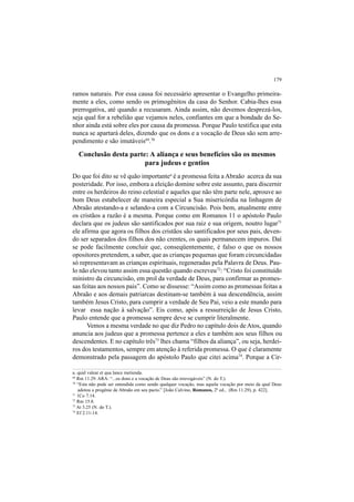 179
ramos naturais. Por essa causa foi necessário apresentar o Evangelho primeira-
mente a eles, como sendo os primogênitos da casa do Senhor. Cabia-lhes essa
prerrogativa, até quando a recusaram. Ainda assim, não devemos desprezá-los,
seja qual for a rebelião que vejamos neles, confiantes em que a bondade do Se-
nhor ainda está sobre eles por causa da promessa. Porque Paulo testifica que esta
nunca se apartará deles, dizendo que os dons e a vocação de Deus são sem arre-
pendimento e são imutáveis69
.70
Conclusão desta parte: A aliança e seus benefícios são os mesmos
para judeus e gentios
Do que foi dito se vê quão importantea
é a promessa feita a Abraão acerca da sua
posteridade. Por isso, embora a eleição domine sobre este assunto, para discernir
entre os herdeiros do reino celestial e aqueles que não têm parte nele, aprouve ao
bom Deus estabelecer de maneira especial a Sua misericórdia na linhagem de
Abraão atestando-a e selando-a com a Circuncisão. Pois bem, atualmente entre
os cristãos a razão é a mesma. Porque como em Romanos 11 o apóstolo Paulo
declara que os judeus são santificados por sua raiz e sua origem, noutro lugar71
ele afirma que agora os filhos dos cristãos são santificados por seus pais, deven-
do ser separados dos filhos dos não crentes, os quais permanecem impuros. Daí
se pode facilmente concluir que, conseqüentemente, é falso o que os nossos
opositores pretendem, a saber, que as crianças pequenas que foram circuncidadas
só representavam as crianças espirituais, regeneradas pela Palavra de Deus. Pau-
lo não elevou tanto assim essa questão quando escreveu72
: “Cristo foi constituído
ministro da circuncisão, em prol da verdade de Deus, para confirmar as promes-
sas feitas aos nossos pais”. Como se dissesse: “Assim como as promessas feitas a
Abraão e aos demais patriarcas destinam-se também à sua descendência, assim
também Jesus Cristo, para cumprir a verdade de Seu Pai, veio a este mundo para
levar essa nação à salvação”. Eis como, após a ressurreição de Jesus Cristo,
Paulo entende que a promessa sempre deve se cumprir literalmente.
Vemos a mesma verdade no que diz Pedro no capítulo dois de Atos, quando
anuncia aos judeus que a promessa pertence a eles e também aos seus filhos ou
descendentes. E no capítulo três73
lhes chama “filhos da aliança”, ou seja, herdei-
ros dos testamentos, sempre em atenção à referida promessa. O que é claramente
demonstrado pela passagem do apóstolo Paulo que citei acima74
. Porque a Cir-
a. quid valeat et qua lance metienda.
69
Rm 11.29. ARA: “...os dons e a vocação de Deus são irrevogáveis” (N. do T.).
70
“Esta não pode ser entendida como sendo qualquer vocação, mas aquela vocação por meio da qual Deus
adotou a progênie de Abraão em seu pacto.” [João Calvino, Romanos, 2ª ed., (Rm 11.29), p. 422].
71
1Co 7.14.
72
Rm 15.8.
73
At 3.25 (N. do T.).
74
Ef 2.11-14.
 