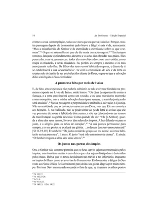 18 As Institutas – Edição Especial
crentes a essa contemplação, todas as vezes que os queria consolar. Porque, nou-
tra passagem depois de demonstrar quão breve e frágil é esta vida, acrescenta:
“Mas a misericórdia do Senhor é de eternidade a eternidade sobre os que o te-
mem”.42
O que se assemelha ao que ele diz nesta outra passagem:43
“Em tempos
remotos, lançaste os fundamentos da terra; e os céus são obra das tuas mãos. Eles
perecerão, mas tu permaneces; todos eles envelhecerão como um vestido, como
roupa os mudarás, e serão mudados. Tu, porém, és sempre o mesmo, e os teus
anos jamais terão fim. Os filhos dos teus servos habitarão seguros, e diante de ti
se estabelecerá a sua descendência”. Se com a eliminação do céu e da terra os
crentes não deixarão de ser estabelecidos diante de Deus, segue-se que a salvação
deles está ligada à Sua eternidade.
A promessa feita por meio de Isaías
E, de fato, esta esperança não poderia subsistir, se não estivesse fundada na pro-
messa exposta no Livro de Isaías, onde lemos: “Os céus desaparecerão como a
fumaça, e a terra envelhecerá como um vestido, e os seus moradores morrerão
como mosquitos, mas a minha salvação durará para sempre, e a minha justiça não
será anulada”.44
Nessa passagem a perpetuidade é atribuída à salvação e à justiça.
Não no sentido de que as coisas permanecem em Deus, mas que Ele as comunica
aos homens. E, na realidade, não se pode tomar ao pé da letra as coisas que ele
vez por outra diz sobre a felicidade dos crentes, a não ser colocando-as em termos
da manifestação da glória celestial. Como quando ele diz: “Ele [o Senhor] guar-
da a alma dos seus santos, livra-os das mãos dos ímpios. A luz difunde-se para o
justo, e a alegria, para os retos de coração”.45
“A sua justiça permanece para
sempre, e o seu poder se exaltará em glória. ...o desejo dos perversos perecerá”
[Sl 112.9,10]. E também: “Os justos renderão graças ao teu nome; os retos habi-
tarão na tua presença”. E mais: O justo “será tido em memória eterna”. E ainda:
“O Senhor resgata a alma dos seus servos”.46
Os justos nas garras dos ímpios
Ora, o Senhor não somente permite que os Seus servos sejam atormentados pelos
ímpios, mas também muitas vezes deixa que eles sejam dissipados e destruídos
pelos maus. Deixa que os retos desfaleçam nas trevas e no infortúnio, enquanto
os ímpios brilham como as estrelas do firmamento. E não mostra o fulgor do Seu
rosto aos Seus servos fiéis o bastante para deixá-los gozar alegria por muito tem-
po. Por isso Davi mesmo não esconde o fato de que, se tivermos os olhos postos
42
Sl 103.17.
43
Sl 102.25-28.
44
Is 51.6.
45
Sl 97.10,11.
46
Sl 140.13; 112.6; 34.22.
 
