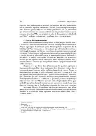 180 As Institutas – Edição Especial
cuncisão, dada para as crianças pequenas, foi instituída por Deus para testemu-
nho da comunhão espiritual com Cristo. E, de fato, que é que se poderia respon-
der à promessa que o Senhor fez aos crentes, por meio da Sua Lei, anunciando
que faria misericórdia aos seus descendentes até mil gerações? Diremos que tal
promessa foi abolida? Mas isto seria destruir a Lei de Deus, a qual foi estabelecida
por Cristo75
, tendo em conta que ela é benéfica a nós e à nossa salvação.
4°. Outras diferenças alegadas
Outras diferenças que os nossos oponentes se esforçam para mostrar entre a
Circuncisão e o Batismo são totalmente ridículas, sem propósito e contraditórias.
Porque, logo depois de afirmarem que o Batismo pertence ao primeiro dia da
batalha cristãa76
e a Circuncisão ao oitavo, dizem que a Circuncisão simboliza a
mortificação do pecado e o Batismo o sepultamento que ocorre depois que nele
morremos. Certamente nem um louco poderia contradizer-se de maneira tão clara
e patente! Porque da primeira afirmação se poderia deduzir que o Batismo deve
preceder à Circuncisão, e da segunda, que deve ser posterior à ela. Mas não te-
mos por que nos espantar com tal contradição, pois o espírito do homem, dado a
inventar fábulas e fantasias que mais parecem sonhos, é propenso a cair em ab-
surdos como esse.
Dizemos, pois, que dessas duas diferenças que eles apontam, a primeira é
fruto de puro devaneio. Não é desse modo que se deve alegorizarb
o oitavo dia, ou
interpretá-lo alegoricamente. Muito melhor seria explicá-lo como o fizeram os
doutores antigos, segundo os quais o oitavo dia representa a renovação da vida,
que depende da ressurreição de Cristo, a qual ocorreu no oitavo dia77
. Ou então,
que é necessário que esta Circuncisão do coração dure perpetuamente, enquanto
durar a presente existência78
. Se bem que, ao que parece, o motivo da protelação
até o oitavo dia seria que O Senhor levou em conta a fragilidade dos bebês. Que-
rendo Ele que a Sua aliança fosse impressa em seu corpo, é provável que tenha
dado esse prazo para que se fortalecessem e sua vida não fosse posta em perigo.
A segunda diferença de que falam não é menos correta nem mais sólida,
porque dizer que pelo Batismo somos sepultados depois da mortificação é uma
zombaria. É evidente que somos sepultados para sermos mortificados, como a
Escritura ensina79
.
a. spiritualis certaminis.
b. allegorízein.
75
Mt 5.17-19 (N. do T.).
76
A vida cristã vista como um combate (N. do T.). Apud Institutas, edição francesa de 1560.
77
Agostinho, Epístola 157, cap. III,14. Sermão 169,3 (N. do T.). Apud Institutas, edição francesa de 1560.
78
Id. Ibid. Contra Fausto, livro XVI, cap. XXIX (N. do T.).
79
Rm 6.4-6.
 