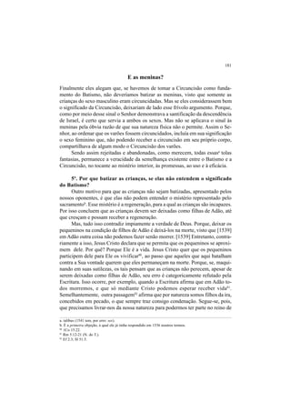 181
E as meninas?
Finalmente eles alegam que, se havemos de tomar a Circuncisão como funda-
mento do Batismo, não deveríamos batizar as meninas, visto que somente as
crianças do sexo masculino eram circuncidadas. Mas se eles considerassem bem
o significado da Circuncisão, deixariam de lado esse frívolo argumento. Porque,
como por meio desse sinal o Senhor demonstrava a santificação da descendência
de Israel, é certo que servia a ambos os sexos. Mas não se aplicava o sinal às
meninas pela óbvia razão de que sua natureza física não o permite. Assim o Se-
nhor, ao ordenar que os varões fossem circuncidados, incluía em sua significação
o sexo feminino que, não podendo receber a circuncisão em seu próprio corpo,
compartilhava de algum modo o Circuncisão dos varões.
Sendo assim rejeitadas e abandonadas, como merecem, todas essasa
tolas
fantasias, permanece a veracidade da semelhança existente entre o Batismo e a
Circuncisão, no tocante ao mistério interior, às promessas, ao uso e à eficácia.
5º. Por que batizar as crianças, se elas não entendem o significado
do Batismo?
Outro motivo para que as crianças não sejam batizadas, apresentado pelos
nossos oponentes, é que elas não podem entender o mistério representado pelo
sacramentob
. Esse mistério é a regeneração, para a qual as crianças são incapazes.
Por isso concluem que as crianças devem ser deixadas como filhas de Adão, até
que cresçam e possam receber a regeneração.
Mas, tudo isso contradiz impiamente a verdade de Deus. Porque, deixar os
pequeninos na condição de filhos de Adão é deixá-los na morte, visto que [1539]
em Adão outra coisa não podemos fazer senão morrer. [1539] Entretanto, contra-
riamente a isso, Jesus Cristo declara que se permita que os pequeninos se aproxi-
mem dele. Por quê? Porque Ele é a vida. Jesus Cristo quer que os pequeninos
participem dele para Ele os vivificar80
, ao passo que aqueles que aqui batalham
contra a Sua vontade querem que eles permaneçam na morte. Porque, se, maqui-
nando em suas sutilezas, os tais pensam que as crianças não perecem, apesar de
serem deixadas como filhas de Adão, seu erro é categoricamente refutado pela
Escritura. Isso ocorre, por exemplo, quando a Escritura afirma que em Adão to-
dos morremos, e que só mediante Cristo podemos esperar receber vida81
.
Semelhantemente, outra passagem82
afirma que por natureza somos filhos da ira,
concebidos em pecado, o que sempre traz consigo condenação. Segue-se, pois,
que precisamos livrar-nos da nossa natureza para podermos ter parte no reino de
a. talibus (1541 tem, por erro: ses).
b. É a primeira objeção, à qual ele já tinha respondido em 1536 noutros termos.
80
1Co 15.22.
81
Rm 5.12-21 (N. do T.).
82
Ef 2.3; Sl 51.5.
 