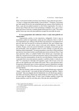 182 As Institutas – Edição Especial
Deus. E seria possível falar em termos mais francos e mais claros do que estes? –
“A carne e o sangue não podem herdar o reino de Deus”.83
Portanto, é necessário
que tudo quanto há em nós seja aniquilado para que sejamos feitos herdeiros de
Deus, o que não nos poderá acontecer se não formos regenerados. Em suma, é
preciso que a Palavra de Jesus Cristo permaneça verdadeira, isto é, que se reco-
nheça que Jesus Cristo diz a verdade quando afirma que Ele é a vida.84
Por conse-
guinte, temos que estar nele para podermos escapar da escravidão da morte.
6º. Se os pequeninos não conhecem o bem e o mal, como poderão ser
regenerados?
Argumentam, porém, os tais opositores, indagando: Como é que os
pequeninos podem ser regenerados, sendo que não conhecem o bem e o mal? A
isso respondemos que, embora a obra de Deus seja misteriosa e incompreensívela
para nós, não é por isso que Ele vai deixar de realizá-la. Ora, que o Senhor rege-
nera crianças, se as quer salvar, como é certo que salva algumas, é mais que
evidente. Porque, como elas nascem herdando a corrupção, é necessário que se-
jam purificadas, antes de poderem entrar no reino celestial, no qual não entra
nada que esteja contaminado.85
Se nascem pecadoras, como Davi e Paulo testificam
que nascem, necessitam receber a justificação para serem aceitas por Deus. E que
mais queremos saber, se o próprio Senhor Jesus declara que é necessário que
todos nós nasçamos de novo para que possamos entrar no reino de Deus? E para
fechar a boca dos murmuradores, no que fez com João Batista o Senhor mostrou
o que pode fazer com outras pessoas, quando o santificou desde o ventre de sua
mãe.86
E é inaceitável a desculpa sutil segundo a qual o fato de que se fez isso
uma vez não significa que será sempre feito assim. Não é o que queremos dizer.
Só queremos demonstrar que os nossos opositores querem impiamente restringir
o poder de Deus em favor das crianças, poder que Ele manifestou uma vez agindo
em João Batista.
Mas eles insistem, vindo com outra evasiva, quando afirmam que a expressão
“desde o ventre da mãe” é um modo de falar da Escritura que significa, “desde a
juventude”. Que essa alegação não tem fundamente vê-se do fato de que, quando o
anjo falou com Zacarias, afirmou que, ainda estando no ventre de sua mãe, o meni-
no seria cheio do Espírito Santo. O certo é que O Senhor santifica a quem Ele
deseja santificar, como fez com João, pois a Sua mão não está encolhida.87
a. etiam si captui nostro non subjaceat.
Cf. 1536: si assequi non possumus, cogitemus quam... ejus consilia sint abstrusa sensibus nostris.
83
1Co 15.50 (N. do T.).
84
Jo 11.25; 14.6 (N. do T.).
85
Ap 21.27 (N. do T.).
86
Lc 1.15 (N. do T.).
87
Is 59.1 (N. do T.).
 