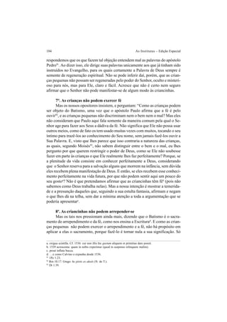 184 As Institutas – Edição Especial
respondemos que os que fazem tal objeção entendem mal as palavras do apóstolo
Pedro91
. Ao dizer isso, ele dirige suas palavras unicamente aos que já tinham sido
instruídos no Evangelho, para os quais certamente a Palavra de Deus sempre é
semente de regeneração espiritual. Não se pode inferir daí, porém, que as crian-
ças pequenas não possam ser regeneradas pelo poder do Senhor, oculto e misteri-
oso para nós, mas para Ele, claro e fácil. Acresce que não é certo nem seguro
afirmar que o Senhor não pode manifestar-se de algum modo às criancinhas.
7°. As crianças não podem exercer fé
Mas os nossos opositores insistem, e perguntam: “Como as crianças podem
ser objeto do Batismo, uma vez que o apóstolo Paulo afirma que a fé é pelo
ouvir92
, e as crianças pequenas não discriminam nem o bem nem o mal? Mas eles
não consideram que Paulo aqui fala somente da maneira comum pela qual o Se-
nhor age para fazer aos Seus a dádiva da fé. Não significa que Ele não possa usar
outros meios, como de fato os tem usado muitas vezes com muitos, tocando o seu
íntimo para trazê-los ao conhecimento do Seu nome, sem jamais fazê-los ouvir a
Sua Palavra. E, visto que lhes parece que isso contraria a natureza das crianças,
as quais, segundo Moisés93
, não sabem distinguir entre o bem e o mal, eu lhes
pergunto por que querem restringir o poder de Deus, como se Ele não soubesse
fazer em parte às crianças o que Ele realmente lhes faz perfeitamente? Porque, se
a plenitude da vida consiste em conhecer perfeitamente a Deus, considerando
que o Senhor reserva para a salvação alguns que morrem na infância, sem dúvida
eles recebem plena manifestação de Deus. E então, se eles recebem esse conheci-
mento perfeitamente na vida futura, por que não podem sentir aqui um pouco do
seu gostoa
? Não é que pretendamos afirmar que as criancinhas têm féb
(pois não
sabemos como Deus trabalha nelas). Mas a nossa intenção é mostrar a temerida-
de e a presunção daqueles que, seguindo a sua estulta fantasia, afirmam e negam
o que lhes dá na telha, sem dar a mínima atenção a toda a argumentação que se
poderia apresentarc
.
8º. As criancinhas não podem arrepender-se
Mas os tais nos pressionam ainda mais, dizendo que o Batismo é o sacra-
mento do arrependimento e da fé, como nos ensina a Escriturad
. E como as crian-
ças pequenas não podem exercer o arrependimento e a fé, não há propósito em
aplicar a elas o sacramento, porque fazê-lo é tornar nula a sua significação. Só
a. exígua scintilla. Cf. 1536: cur non illis hic gustum aliquem et primitias dare possit.
b. 1539 acrescenta: quam in nobis experimur (quod in suspenso relinquere malim).
c. prout inflata bucca.
d. …e como Calvino o expunha desde 1536.
91
1Pe 1.23.
92
Rm 10.17. Grego: he pístis ex akoês (N. do T.).
93
Dt 1.39.
 