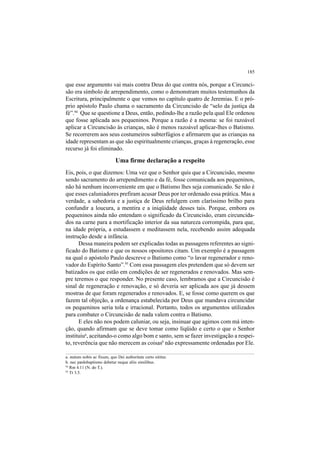 185
que esse argumento vai mais contra Deus do que contra nós, porque a Circunci-
são era símbolo de arrependimento, como o demonstram muitos testemunhos da
Escritura, principalmente o que vemos no capítulo quatro de Jeremias. E o pró-
prio apóstolo Paulo chama o sacramento da Circuncisão de “selo da justiça da
fé”.94
Que se questione a Deus, então, pedindo-lhe a razão pela qual Ele ordenou
que fosse aplicada aos pequeninos. Porque a razão é a mesma: se foi razoável
aplicar a Circuncisão às crianças, não é menos razoável aplicar-lhes o Batismo.
Se recorrerem aos seus costumeiros subterfúgios e afirmarem que as crianças na
idade representam as que são espiritualmente crianças, graças à regeneração, esse
recurso já foi eliminado.
Uma firme declaração a respeito
Eis, pois, o que dizemos: Uma vez que o Senhor quis que a Circuncisão, mesmo
sendo sacramento do arrependimento e da fé, fosse comunicada aos pequeninos,
não há nenhum inconveniente em que o Batismo lhes seja comunicado. Se não é
que esses caluniadores prefiram acusar Deus por ter ordenado essa prática. Mas a
verdade, a sabedoria e a justiça de Deus refulgem com claríssimo brilho para
confundir a loucura, a mentira e a iniqüidade desses tais. Porque, embora os
pequeninos ainda não entendam o significado da Circuncisão, eram circuncida-
dos na carne para a mortificação interior da sua natureza corrompida, para que,
na idade própria, a estudassem e meditassem nela, recebendo assim adequada
instrução desde a infância.
Dessa maneira podem ser explicadas todas as passagens referentes ao signi-
ficado do Batismo e que os nossos opositores citam. Um exemplo é a passagem
na qual o apóstolo Paulo descreve o Batismo como “o lavar regenerador e reno-
vador do Espírito Santo”.95
Com essa passagem eles pretendem que só devem ser
batizados os que estão em condições de ser regenerados e renovados. Mas sem-
pre teremos o que responder. No presente caso, lembramos que a Circuncisão é
sinal de regeneração e renovação, e só deveria ser aplicada aos que já dessem
mostras de que foram regenerados e renovados. E, se fosse como querem os que
fazem tal objeção, a ordenança estabelecida por Deus que mandava circuncidar
os pequeninos seria tola e irracional. Portanto, todos os argumentos utilizados
para combater o Circuncisão de nada valem contra o Batismo.
E eles não nos podem caluniar, ou seja, insinuar que agimos com má inten-
ção, quando afirmam que se deve tomar como líqüido e certo o que o Senhor
instituiua
, aceitando-o como algo bom e santo, sem se fazer investigação a respei-
to, reverência que não merecem as coisasb
não expressamente ordenadas por Ele.
a. statum nobis ac fixum, quo Dei authoritate certo nititur.
b. nec pædobaptismo debetur neque aliis similibus.
94
Rm 4.11 (N. do T.).
95
Tt 3.5.
 