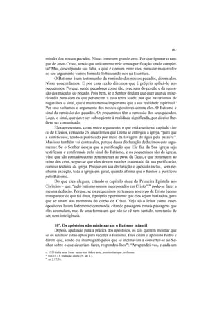 187
missão dos nossos pecados. Nisso cometem grande erro. Por que ignorar o san-
gue de Jesus Cristo, sendo que unicamente nele temos purificação total e comple-
ta? Mas, desculpando sua falta, a qual é comum entre eles, para dar mais realce
ao seu argumento vamos formulá-lo baseando-nos na Escritura.
O Batismo é um testemunho da remissão dos nossos pecados, dizem eles.
Nisso concordamos. E por essa razão dizemos que é próprio aplicá-lo aos
pequeninos. Porque, sendo pecadores como são, precisam do perdão e da remis-
são das máculas do pecado. Pois bem, se o Senhor declara que quer usar de mise-
ricórdia para com os que pertencem a essa tenra idade, por que haveríamos de
negar-lhes o sinal, que é muito menos importante que a sua realidade espiritual?
Por isso voltamos o argumento dos nossos opositores contra eles. O Batismo é
sinal da remissão dos pecados. Os pequeninos têm a remissão dos seus pecados.
Logo, o sinal, que deve ser subseqüente à realidade significada, por direito lhes
deve ser comunicado.
Eles apresentam, como outro argumento, o que está escrito no capítulo cin-
co de Efésios, versículo 26, onde lemos que Cristo se entregou à igreja, “para que
a santificasse, tendo-a purificado por meio da lavagem de água pela palavra”.
Mas isso também vai contra eles, porque dessa declaração deduzimos este argu-
mento: Se o Senhor deseja que a purificação que Ele faz da Sua igreja seja
testificada e confirmada pelo sinal do Batismo, e os pequeninos são da igreja,
visto que são contados como pertencentes ao povo de Deus, e que pertencem ao
reino dos céus, segue-se que eles devem receber o atestado da sua purificação,
como o restante da igreja. Porque em sua declaração o apóstolo inclui, sem ne-
nhuma exceção, toda a igreja em geral, quando afirma que o Senhor a purificou
pelo Batismo.
Do que eles alegam, citando o capítulo doze da Primeira Epístola aos
Coríntios – que, “pelo batismo somos incorporados em Cristo”,98
pode-se fazer a
mesma dedução. Porque, se os pequeninos pertencem ao corpo de Cristo (como
transparece do que foi dito), é próprio e pertinente que eles sejam batizados, para
que se unam aos membros do corpo de Cristo. Veja só o leitor como esses
opositores lutam fortemente contra nós, citando passagens e mais passagens que
eles acumulam, mas de uma forma em que não se vê nem sentido, nem razão de
ser, nem inteligência.
10º. Os apóstolos não ministraram o Batismo infantil
Depois, apelando para a prática dos apóstolos, os tais querem mostrar que
só os adultosa
estão aptos para receber o Batismo. Eles citam o apóstolo Pedro e
dizem que, sendo ele interrogado pelos que se inclinavam a converter-se ao Se-
nhor sobre o que deveriam fazer, respondeu-lhes99
: “Arrependei-vos, e cada um
a. 1539 tinha uma frase: nemo nisi fidem ante, pœnitentiamque professus.
98
Rm 12.13, tradução direta (N. do T.).
99
At 2.37,38.
 