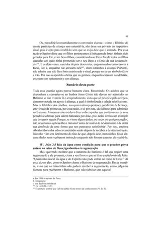 189
Ou, para dizê-lo resumidamente e com maior clareza – como o filhinho do
crente participa da aliança sem entendê-la, não deve ser privado do respectivo
sinal, pois é apto para recebê-lo sem que se exija dele que o entenda. Por essa
razão o Senhor disse que os filhos pertencentes à linhagem de Israel tinham sido
gerados para Ele, eram Seus filhos, considerando-se Ele o Pai de todos os filhos
daqueles aos quais tinha prometido ser o seu Deus e o Deus da sua descendên-
cia102
. E os descrentes, nascidos de pais descrentes, enquanto não conhecessem a
Deus, isto é, enquanto não cressem nele103
, eram estranhos à aliança. Portanto,
não admira que não lhes fosse ministrado o sinal, porque seria um símbolo falso
e vão. Por isso o apóstolo afirma que os gentios, enquanto estavam na idolatria,
estavam sem testamento e sem aliança.
Sumário desta parte
Toda essa questão agora parece bastante clara. Resumindo: Os adultos que se
disponham a converter-se ao Senhor Jesus Cristo não devem ser admitidos ao
Batismo se não tiverem fé e arrependimento, visto que só pela fé e pelo arrepen-
dimento se pode ter acesso à aliança, a qual é simbolizada e selada pelo Batismo.
Mas os filhinhos dos cristãos, aos quais a aliança pertence por direito de herança,
em virtude da promessa, por esta razão, e só por esta, são idôneos para admissão
ao Batismo. A mesma coisa se deve dizer sobre aqueles que confessavam os seus
pecados e ofensas para serem batizados por João, pois neles vemos um exemplo
que devemos seguir. Porque, se viesse algum judeu, ou turco, ou qualquer pagãoa
,
não deveríamos aplicar-lhe o Batismob
antes de instruí-lo devidamente e de obter
sua confissão de uma forma que nos parecesse satisfatóriac
. Por isso, embora
Abraão não tenha sido circuncidado senão depois de receber a devida instrução,
isso não vem em detrimento do fato de que, depois dele, menininhos fosse cir-
cuncidados sem receberem instrução enquanto não fossem capazes de recebê-la.
11º. João 3.5 fala da água como condição para que o pecador possa
entrar no reino de Deus, igualando-a à regeneração
Mas, querendo mostrar que a natureza do Batismo é tal que requer uma
regeneração a ele presente, citam a seu favor o que se lê no capítulo três de João:
“Quem não nascer da água e do Espírito não pode entrar no reino de Deus”. Aí
está, dizem eles, como o Senhor chama o Batismo de regeneração. Dessa manei-
ra, visto que as criancinhas não podem receber a regeneração, como julgá-las
idôneas para receberem o Batismo, que não subsiste sem aquela?
a. Em 1539 só se trata de Turca.
b. intingeretur.
c. qua Ecclesiæ satisfaciat.
102
Ez 16.20,21; 23.37.
103
É oportuno lembrar que Calvino define fé em termos de conhecimento (N. do T.).
 