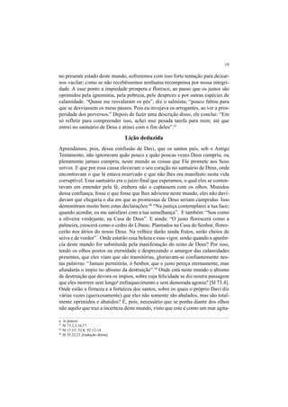 19
no presente estado deste mundo, sofreremos com isso forte tentação para deixar-
nos vacilar; como se não recebêssemos nenhuma recompensa por nossa integri-
dade. A esse ponto a impiedade prospera e floresce, ao passo que os justos são
oprimidos pela ignomínia, pela pobreza, pelo desprezo e por outras espécies de
calamidade. “Quase me resvalaram os pés”, diz o salmista; “pouco faltou para
que se desviassem os meus passos. Pois eu invejava os arrogantes, ao ver a pros-
peridade dos perversos.” Depois de fazer uma descrição disso, ele conclui: “Em
só refletir para compreender isso, achei mui pesada tarefa para mim; até que
entrei no santuário de Deus e atinei com o fim deles”.47
Lição deduzida
Aprendamos, pois, dessa confissão de Davi, que os santos pais, sob o Antigo
Testamento, não ignoravam quão pouco e quão poucas vezes Deus cumpriu, ou
plenamente jamais cumpriu, neste mundo as coisas que Ele promete aos Seus
servos. E que por essa causa elevavam o seu coração no santuário de Deus, onde
encontravam o que lá estava reservado e que não lhes era manifesto nesta vida
corruptível. Esse santuário era o juízo final que esperamos, o qual eles se conten-
tavam em entender pela fé, embora não o captassem com os olhos. Munidos
dessa confiança, fosse o que fosse que lhes adviesse neste mundo, eles não duvi-
davam que chegaria o dia em que as promessas de Deus seriam cumpridas. Isso
demonstram muito bem estas declarações:48
“Na justiça contemplarei a tua face;
quando acordar, eu me satisfarei com a tua semelhança”. E também: “Sou como
a oliveira verdejante, na Casa de Deus”. E ainda: “O justo florescerá como a
palmeira, crescerá como o cedro do Líbano. Plantados na Casa do Senhor, flores-
cerão nos átrios do nosso Deus. Na velhice darão ainda frutos, serão cheios de
seiva e de verdor”. Onde estarão essa beleza e esse vigor, senão quando a aparên-
cia deste mundo for substituída pela manifestação do reino de Deus? Por isso,
tendo os olhos postos na eternidade e desprezando o amargor das calamidades
presentes, que eles viam que são transitórias, gloriavam-se confiantemente nes-
tas palavras: “Jamais permitirás, ó Senhor, que o justo pereça eternamente, mas
afundarás o ímpio no abismo da destruição”.49
Onde está neste mundo o abismo
de destruição que devora os ímpios, sobre cuja felicidade se diz noutra passagem
que eles morrem sem longoa
enfraquecimento e sem demorada agonia? [Sl 73.4].
Onde estão a firmeza e a fortaleza dos santos, sobre os quais o próprio Davi diz
várias vezes (queixosamente) que eles não somente são abalados, mas são total-
mente oprimidos e abatidos? É, pois, necessário que se ponha diante dos olhos
não aquilo que traz a incerteza deste mundo, visto que este é como um mar agita-
a. in puncto.
47
Sl 73.2,3,16,17.
48
Sl 17.15; 52.8; 92.12-14.
49
Sl 55.22,23 [tradução direta].
 