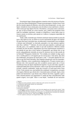 190 As Institutas – Edição Especial
Em primeiro lugar, dá para agüentar a maneira como eles torcem as Escritu-
ras com suas falsas interpretações? Porque nessa passagem o Senhor Jesus Cristo
não faz menção alguma do Batismo, mas utiliza uma transposiçãoa
, ou seja, uma
figura tomada de coisas carnais para com ela indicar coisas espirituais e celestes.
Tanto assim que logo depois Ele diz a Nicodemos, com quem estava conversan-
do, que só havia tocado em coisas terrenas, pois, embora Seu propósito fosse
tratar de realidades espirituais, contudo as simplificou e tratou delas como se
fossem carnais ou terrenas, para ajustar-se à rudeza e à pequena capacidade do
seu interlocutor.
Tendo, então, mostrado que o homem carnal por natureza tende às coisas da
terra e não aspira ao céu, ao referir-se ao novo nascimento da água e do Espírito
Ele quer dizer que é necessário que, reconhecendo e renunciando à sua corrupção,
o homem seja reformadob
ou renovado, passando a ter uma natureza superior,
mais fina e sublimec
.104
Ademais, há outra razão para repudiar a explicação que
eles dão, pois, a ser verdadeira, todos os que não receberem o Batismo estarão
excluídos do reino de Deus. Suponhamos que fosse legitimamente sustentável a
sua opinião de que não se deve batizar os pequeninos, que diriam eles se um
jovem, adequadamente instruído em nossa fé, morresse sem ter tido ocasião de
ser batizadod
? Porquanto o Senhor diz: “Em verdade, em verdade vos digo: quem
ouve a minha palavra e crê naquele que me enviou tem a vida eterna, não entra
em condenação, mas passou da morte para a vida”.105
Em parte alguma Ele con-
dena os que não foram batizados. Que ninguém entenda que com isso menospre-
zamos o Batismo, como se pudéssemos negligenciá-lo. Só quero mostrar que o
Batismo não é tão necessário que não se poderia escusar quem não o tivesse
recebido por força de algum impedimento legítimo. Já, por outro lado, segundo a
explicação dada pelos nossos opositores, todos os que não fossem batizados, sem
exceção, estariam condenados, ainda que tivessem a fé pela qual temos Jesus
Cristo. E não somente isso, mas também eles condename
os pequeninos, aos quais
eles negam o Batismo que, dizem elesf
, é necessário para a salvação.Agora, como
podem eles harmonizar o que dizem com a Palavra de Cristo, segundo a qual o
reino celestial pertence aos pequeninos! E ainda que lhes concedêssemos tudo
quanto exigem, vê-se quão falsa é a sua ilação, resultante de um raciocínio
a. allegoria.
b. A palavra era assim acentuada, somente na última letra, pelos reformés do século XVI.
c. In sublimiorem agilioremque naturam esse transeundum.
d. dum tinctionis dies appetit.
e. æterni mortis reos peragunt.
f. sua ipsorum confessione.
104
“A regeneração é a nova vida da alma, e que é por meio daquela que esta ressuscita dos mortos”. [João
Calvino, Efésios, São Paulo, Paracletos, 1998, (Ef 2.1), p. 51]. “Não há outra vida na alma senão aquela que
é bafejada em nós por Cristo; de modo que só começamos a viver quando somos enxertados nele e passamos
a desfrutar vida comum com ele.” [João Calvino, Efésios, (Ef 2.4), p. 56].
105
Jo 5.24. A palavra condenação é do original francês. ARA: “juízo” (N. do T.).
 