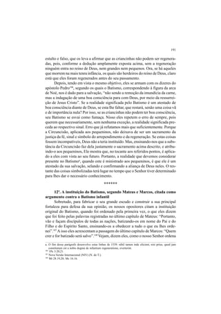 191
estulto e falso, que os leva a afirmar que as criancinhas não podem ser regenera-
das, pois, conforme a dedução amplamente exposta acima, sem a regeneração
ninguém entra no reino de Deus, nem grandes nem pequenos. Ora, se há aqueles
que morrem na mais tenra infância, os quais são herdeiros do reino de Deus, claro
está que eles foram regenerados antes do seu passamento.
Depois, tendo em vista o mesmo objetivo, eles se armam com os dizeres do
apóstolo Pedro106
, segundo os quais o Batismo, correspondendo à figura da arca
de Noé, nos é dado para a salvação, “não sendo a remoção da imundícia da carne,
mas a indagação de uma boa consciência para com Deus, por meio da ressurrei-
ção de Jesus Cristo”. Se a realidade significada pelo Batismo é um atestado de
boa consciência diante de Deus, se esta lhe faltar, que restará, senão uma coisa vã
e de importância nula? Por isso, se as criancinhas não podem ter boa consciência,
seu Batismo se esvai como fumaça. Nisso eles repetem o erro de sempre, pois
querem que necessariamente, sem nenhuma exceção, a realidade significada pre-
ceda ao respectivo sinal. Erro que já refutamos mais que suficientemente. Porque
a Circuncisão, aplicada aos pequeninos, não deixava de ser um sacramento da
justiça da fé, sinal e símbolo do arrependimento e da regeneração. Se estas coisas
fossem incompatíveis, Deus não a teria instituído. Mas, ensinando-nos que a subs-
tância da Circuncisão faz dela justamente o sacramento acima descrito, e atribu-
indo-o aos pequeninos, Ele mostra que, no tocante aos referidos pontos, é aplica-
do a eles com vista ao seu futuro. Portanto, a realidade que devemos considerar
presente no Batismoa
, quando este é ministrado aos pequeninos, é que ele é um
atestado da sua salvação, selando e confirmando a aliança de Deus neles. O res-
tante das coisas simbolizadas terá lugar no tempo que o Senhor tiver determinado
para lhes dar o necessário conhecimento.
******
12º. A instituição do Batismo, segundo Mateus e Marcos, citada como
argumento contra o Batismo infantil
Sobretudo, para fabricar o seu grande escudo e construir a sua principal
fortaleza para defesa da sua opinião, os nossos opositores citam a instituição
original do Batismo, quando foi ordenado pela primeira vez, o que eles dizem
que foi feito pelas palavras registradas no último capítulo de Mateus: “Portanto,
vão e façam discípulos de todas as nações, batizando-os em nome do Pai e do
Filho e do Espírito Santo, ensinando-os a obedecer a tudo o que eu lhes orde-
nei”.107
A isso eles acrescentam a passagem do último capítulo de Marcos: “Quem
crer e for batizado será salvo”.108
Vejam, dizem eles, como o nosso Senhor ordena
a. O fim desse parágrafo desenvolve estas linhas de 1539: nihil tamen inde elicient, nisi prius, quod jam
constitutum est a nobis dogma de infantium regeneratione, everterint.
106
1Pe 3.20,21.
107
Nova Versão Internacional (NIV) (N. do T.).
108
Mt 28.19,20; Mc 16.16.
 