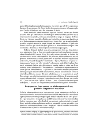 192 As Institutas – Edição Especial
que se dê instrução antes de batizar, e como Ele mostra que a fé deve preceder ao
Batismo. E acrescentam: De fato o Senhor demonstrou isso com o Seu exemplo,
pois Ele não foi batizado antes dos trinta anos de idade.
Nesse ponto eles erram em muitos aspectos. Porque é um erro por demais
evidente dizer que o Batismo foi ordenado pela primeira vez na ocasião a que se
referem os textos citados, visto que durante todo o tempo da pregação de Jesus
Cristo era vigente a sua prática. Então, se a instituição deve preceder à prática, e
se o Batismo esteve em uso por tanto tempo, como dizer que a sua instituição
primeira, original, ocorreu no tempo alegado por nossos oponentes? É, pois, vão
e inútil o esforço que eles fazem para apoiar-se na primeira ordenação para com
isso limitar a doutrina do Batismo precisamente nessas passagens.
Todavia, deixando de lado esse erro, consideremos bem que força têm os
seus argumentos. Ora, se fosse necessário empregar tergiversações ou evasivas,
não seria nada difícil escapar deles. Sim, pois, uma vez que eles se fundam tão
estritamente na ordem e na disposição das palavras, pretendendo que é preciso
primeiro instruir antes de batizar, e crer antes de receber o Batismo, alegando que
está escrito, “fazendo discípulos” (instruindo) e depois, “batizando-os”; e na ou-
tra passagem, “quem crer e for batizado”, pela mesma razão é fácil replicar-lhes
que é necessário batizar antes de ensinar a guardar todas as coisas que Jesus
ordenou, pois a passagem diz: “Batizando-os...; ensinando-os a guardar todas as
coisas que vos tenho ordenado”. E que seria se tomássemos a explicação que eles
dão da passagem de João citada anteriormente, na qual eles entendem como se
referindo ao Batismo o que é dito com referência ao novo nascimento da água?
Pois, sobre o seu próprio argumento provamos que o Batismo deveria preceder à
regeneração espiritual, porquanto é mencionado antes desta. Porque o texto não
diz, “Quem não nascer do Espírito e da água...”, mas, “Quem não nascer da água e
do Espírito...”. Já com isso o argumento deles dá mostras de grande abatimento.
Do argumento fraco apoiado em alheio argumento fraco,
passamos a argumentos mais fortes
Todavia, não nos detemos aqui, uma vez que temos resposta para defender a
verdade de maneira muito mais certeira e mais sólida. O que se deve notar é que
o principal mandamento que na passagem em foco o Senhor dá aos Seus apósto-
los é que anunciem o Evangelho, ao qual Ele acrescenta o serviço ministerial de
batizar, mas como algo subordinado à sua comissão ou incumbência principal.
Logo, aqui não se fala em Batismo, a não ser na medida em que sua prática vem
junto com o ensino doutrinário e com a pregaçãoa
. Pode-se entender melhor isso
fazendo-se uma exposição dedutiva mais longa.
a. Calvino censura os anabatistas por fundarem a sua recusa do batismo infantil na maneira pela qual é formu-
lado o mandamento do Senhor em Mateus 28 e Marcos 16. Porque esse mandamento, diz ele, tem como
elemento central a ordem de evangelizar o mundo pagão (é ordenada a missão), e é evidente que não se pode
 