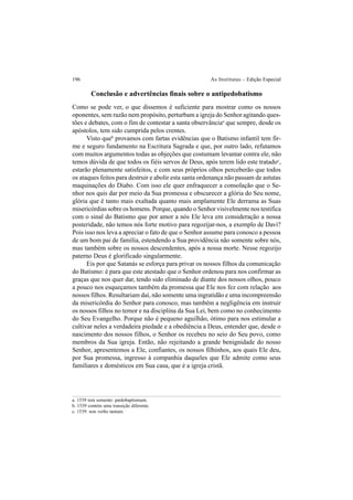 196 As Institutas – Edição Especial
a. 1539 tem somente: pædobaptismum.
b. 1539 contém uma transição diferente.
c. 1539: non verbo tantum.
Conclusão e advertências finais sobre o antipedobatismo
Como se pode ver, o que dissemos é suficiente para mostrar como os nossos
oponentes, sem razão nem propósito, perturbam a igreja do Senhor agitando ques-
tões e debates, com o fim de contestar a santa observânciaa
que sempre, desde os
apóstolos, tem sido cumprida pelos crentes.
Visto queb
provamos com fartas evidências que o Batismo infantil tem fir-
me e seguro fundamento na Escritura Sagrada e que, por outro lado, refutamos
com muitos argumentos todas as objeções que costumam levantar contra ele, não
temos dúvida de que todos os fiéis servos de Deus, após terem lido este tratadoc
,
estarão plenamente satisfeitos, e com seus próprios olhos perceberão que todos
os ataques feitos para destruir e abolir esta santa ordenança não passam de astutas
maquinações do Diabo. Com isso ele quer enfraquecer a consolação que o Se-
nhor nos quis dar por meio da Sua promessa e obscurecer a glória do Seu nome,
glória que é tanto mais exaltada quanto mais amplamente Ele derrama as Suas
misericórdias sobre os homens. Porque, quando o Senhor visivelmente nos testifica
com o sinal do Batismo que por amor a nós Ele leva em consideração a nossa
posteridade, não temos nós forte motivo para regozijar-nos, a exemplo de Davi?
Pois isso nos leva a apreciar o fato de que o Senhor assume para conosco a pessoa
de um bom pai de família, estendendo a Sua providência não somente sobre nós,
mas também sobre os nossos descendentes, após a nossa morte. Nesse regozijo
paterno Deus é glorificado singularmente.
Eis por que Satanás se esforça para privar os nossos filhos da comunicação
do Batismo: é para que este atestado que o Senhor ordenou para nos confirmar as
graças que nos quer dar, tendo sido eliminado de diante dos nossos olhos, pouco
a pouco nos esqueçamos também da promessa que Ele nos fez com relação aos
nossos filhos. Resultariam daí, não somente uma ingratidão e uma incompreensão
da misericórdia do Senhor para conosco, mas também a negligência em instruir
os nossos filhos no temor e na disciplina da Sua Lei, bem como no conhecimento
do Seu Evangelho. Porque não é pequeno aguilhão, ótimo para nos estimular a
cultivar neles a verdadeira piedade e a obediência a Deus, entender que, desde o
nascimento dos nossos filhos, o Senhor os recebeu no seio do Seu povo, como
membros da Sua igreja. Então, não rejeitando a grande benignidade do nosso
Senhor, apresentemos a Ele, confiantes, os nossos filhinhos, aos quais Ele deu,
por Sua promessa, ingresso à companhia daqueles que Ele admite como seus
familiares e domésticos em Sua casa, que é a igreja cristã.
 