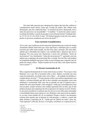 21
Por outro lado, previam que a desgraça dos ímpios não teria fim, embora se
considerassem muito felizes, como que vivendo de sonhos. Daí vinham estas
declarações, que eles conheciam bem: “A memória do justo é abençoada, mas o
nome dos perversos cai em podridão”.53
E também: “A morte dos santos é preci-
osa diante do Senhor; a morte do pecador é terrivelmente funesta” [tradução dire-
ta. Cf. Sl 116.15 e Ez 28.8]. E mais: “[O Senhor] guarda os pés dos seus santos,
porém os perversos emudecem nas trevas da morte”.54
Uma conclusão tranqüilizadora
Vê-se, pois, que as palavras acima transcritas demonstram que os pais do Antigo
Testamento sabiam muito bem que, fosse qual fosse o infortúnio que os crentes
tivessem que sofrer neste mundo, seu fim seria vida e salvação. Por outro lado,
sabiam que a felicidade dos ímpios é um caminho belo e aprazível que leva à
desgraça. Por essa causa eles chamavam a morte dos incrédulos “morte de
incircuncisos” [ou, literalmente, “ruína dos incircuncisos”]55
, querendo com isso
indicar que a esperança da ressurreição lhes é cortada. Por isso Davi não poderia
ter imaginado maldição mais grave sobre os seus inimigos que a seguinte, que ele
pediu em oração a Deus: “Sejam riscados do livro da vida, e não sejam inscritos
com os justos”.56
O vibrante testemunho de Jó
Mas a seguinte declaração de Jó é mais notável que as outras: “Eu sei que o meu
Redentor vive e por fim se levantará sobre a terra. Depois, revestido este meu
corpo da minha pele, em minha carne verei a Deus. ...de saudade me desfalece o
coração dentro em mim”.57
Os que querem exibir a sua sutileza argumentam com
rodeios e sofismas dizendo que não se deve entender essa passagem como uma
referência à ressurreição final, mas sim ao período em que Jó esperava que o
Senhor lhe seria mais brando e mais amigável. Ainda que concordássemos com
eles em parte, sempre teríamos esta verdade (querendo eles ou não), que Jó não
poderia alcançar uma esperança tão alta se pensasse em repouso na terra. Portan-
to, devemos reconhecer e confessar que ele elevou os seus olhos para contemplar
a imortalidade futura, pois esperava o seu Redentor como quem está na sepultu-
ra, ou seja, como estando ele, Jó, na sepultura. Porque a morte é um desespero
extremo para aqueles que só pensam na vida presente, e, todavia, a morte não
pôde eliminar a esperança de Jó. “Ainda que ele [Deus] me mate”, disse ele,
“nele esperarei” [Almeida, Revista e Corrigida, semelhante ao original francês].
53
Pv 10.7.
54
1Sm 2.9.
55
Ez 28.10; 31.18; etc.
56
Sl 69.28 [tradução direta].
57
Jó 19.25-27.
 
