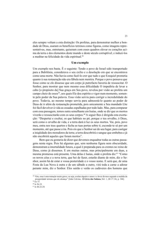 23
eles sempre voltam a esta distinção: Os profetas, para demonstrar melhor a bon-
dade de Deus, usaram os benefícios terrenos como figuras, como imagens repre-
sentativas, mas, entretanto, quiseram com esses quadros elevar os corações aci-
ma da terra e dos elementos deste mundo e deste século corruptível, e induzi-los
a meditar na felicidade da vida espiritual.58
Um exemplo
Um exemplo nos basta. É o seguinte: Tendo o povo de Israel sido transportado
para a Babilônia, considerava o seu exílio e a desolação em que se encontrava
como uma morte. Não havia como fazê-lo crer que tudo o que Ezequiel prometia
quanto à sua restauração não era fábula nem mentira. Porque o povo pensava que
fosse como se ele dissesse que um corpo já putrefacto haveria de ressuscitar. O
Senhor, para mostrar que nem mesmo essa dificuldade O impediria de levar a
cabo [o propósito da] Sua graça em Seu povo, revelou por visão ao profeta um
campo cheio de ossos59
, aos quais Ele deu espírito e vigor num momento, somen-
te pelo poder da Sua palavra. Essa visão serviu para corrigir a incredulidade do
povo. Todavia, ao mesmo tempo serviu para admoestá-lo quanto ao poder de
Deus de ir além da restauração prometida, pois unicamente a Seu mandado Lhe
foi fácil devolver à vida as ossadas espalhadas por todo lado. Mas, para comparar
com essa passagem, temos outra semelhante em Isaías, onde se diz que os mortos
viverão e ressuscitarão com os seus corpos.60
A seguir lhes é dirigida esta exorta-
ção: “Despertai e exultai, os que habitais no pó, porque o teu orvalho, ó Deus,
será como o orvalho de vida, e a terra dará à luz os seus mortos. Vai, pois, povo
meu, entra nos teus quartos e fecha as tuas portas sobre ti; esconde-te só por um
momento, até que passe a ira. Pois eis que o Senhor sai do seu lugar, para castigar
a iniqüidade dos moradores da terra; a terra descobrirá o sangue que embebeu e já
não encobrirá aqueles que foram mortos”.
Bem que eu gostaria de dizer que devemos enquadrar todas as outras passa-
gens nesta regra. Pois há algumas que, sem nenhuma figura nem obscuridade,
demonstram a imortalidade futura, a qual é preparada para os crentes no reino de
Deus, como já dissemos. E em muitas outras, mas principalmente em duas, a
mesma promessa está presente. Uma delas é Isaías, onde o profeta diz:61
“Como
os novos céus e a nova terra, que hei de fazer, estarão diante de mim, diz o Se-
nhor, assim há de estar a vossa posteridade e o vosso nome. E será que, de uma
Festa da Lua Nova à outra e de um sábado a outro, virá toda a carne a adorar
perante mim, diz o Senhor. Eles sairão e verão os cadáveres dos homens que
58
“Ora, essa é uma tentação muito grave, ou seja, avaliar alguém o amor e o favor divinos segundo a medida da
prosperidade terrena que ele alcança.” [João Calvino, O Livro dos Salmos, Vol. 1, (Sl 17.14), p. 346].
59
Ez 37.
60
Is 26.19.
61
Is 66.22-24.
 