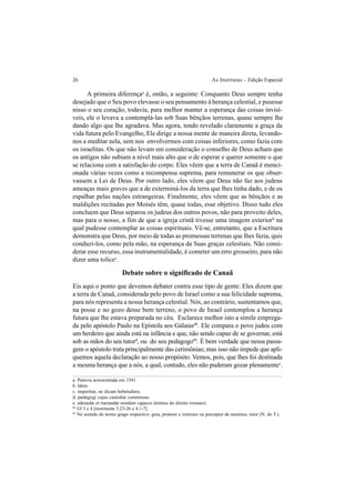 26 As Institutas – Edição Especial
A primeira diferençaa
é, então, a seguinte: Conquanto Deus sempre tenha
desejado que o Seu povo elevasse o seu pensamento à herança celestial, e pusesse
nisso o seu coração, todavia, para melhor manter a esperança das coisas invisí-
veis, ele o levava a contemplá-las sob Suas bênçãos terrenas, quase sempre lhe
dando algo que lhe agradava. Mas agora, tendo revelado claramente a graça da
vida futura pelo Evangelho, Ele dirige a nossa mente de maneira direta, levando-
nos a meditar nela, sem nos envolvermos com coisas inferiores, como fazia com
os israelitas. Os que não levam em consideração o conselho de Deus acham que
os antigos não subiam a nível mais alto que o de esperar e querer somente o que
se relaciona com a satisfação do corpo. Eles vêem que a terra de Canaã é menci-
onada várias vezes como a recompensa suprema, para remunerar os que obser-
vassem a Lei de Deus. Por outro lado, eles vêem que Deus não faz aos judeus
ameaças mais graves que a de exterminá-los da terra que lhes tinha dado, e de os
espalhar pelas nações estrangeiras. Finalmente, eles vêem que as bênçãos e as
maldições recitadas por Moisés têm, quase todas, esse objetivo. Disso tudo eles
concluem que Deus separou os judeus dos outros povos, não para proveito deles,
mas para o nosso, a fim de que a igreja cristã tivesse uma imagem exteriorb
na
qual pudesse contemplar as coisas espirituais. Vê-se, entretanto, que a Escritura
demonstra que Deus, por meio de todas as promessas terrenas que lhes fazia, quis
conduzi-los, como pela mão, na esperança da Suas graças celestiais. Não consi-
derar esse recurso, essa instrumentalidade, é cometer um erro grosseiro, para não
dizer uma tolicec
.
Debate sobre o significado de Canaã
Eis aqui o ponto que devemos debater contra esse tipo de gente: Eles dizem que
a terra de Canaã, considerada pelo povo de Israel como a sua felicidade suprema,
para nós representa a nossa herança celestial. Nós, ao contrário, sustentamos que,
na posse e no gozo desse bem terreno, o povo de Israel contemplou a herança
futura que lhe estava preparada no céu. Esclarece melhor isto a símile emprega-
da pelo apóstolo Paulo na Epístola aos Gálatas68
. Ele compara o povo judeu com
um herdeiro que ainda está na infância e que, não sendo capaz de se governar, está
sob as mãos do seu tutord
, ou do seu pedagogo69
. É bem verdade que nessa passa-
gem o apóstolo trata principalmente das cerimônias; mas isso não impede que apli-
quemos aquela declaração ao nosso propósito. Vemos, pois, que lhes foi destinada
a mesma herança que a nós, a qual, contudo, eles não puderam gozar plenamentee
.
a. Palavra acrescentada em 1541.
b. Idem.
c. imperitiæ, ne dicam hebetudinis.
d. pædagogi cujus custodiæ commissus.
e. adeundæ et tractandæ nondum capaces (termos do direito romano).
68
Gl 3 e 4 [mormente 3.23-26 e 4.1-7].
69
No sentido do termo grego respectivo: guia, protetor e instrutor ou preceptor de meninos; tutor (N. do T.).
 