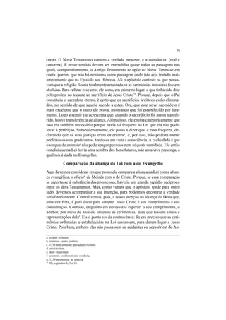 29
corpo. O Novo Testamento contém a verdade presente, e a substânciaa
[real e
concreta]. E nesse sentido devem ser entendidas quase todas as passagens nas
quais, comparativamente, o Antigo Testamento se opõe ao Novo. Tenha-se em
conta, porém, que não há nenhuma outra passagem onde isto seja tratado mais
amplamente que na Epístola aos Hebreus. Ali o apóstolo contesta os que pensa-
vam que a religião ficaria totalmente arruinada se as cerimônias mosaicas fossem
abolidas. Para refutar esse erro, ele toma, em primeiro lugar, o que tinha sido dito
pelo profeta no tocante ao sacrifício de Jesus Cristo75
. Porque, depois que o Pai
constituiu o sacerdote eterno, é certo que os sacrifícios levíticos estão elimina-
dos, no sentido de que aquele sucede a estes. Ora, que este novo sacerdócio é
mais excelente que o outro ele prova, mostrando que foi estabelecido por jura-
mento. Logo a seguir ele acrescenta que, quando o sacerdócio foi assim transfe-
rido, houve transferência de aliança. Além disso, ele ensina categoricamente que
isso era também necessário porque havia tal fraqueza na Lei que ela não podia
levar à perfeição. Subseqüentemente, ele passa a dizer qual é essa fraqueza, de-
clarando que as suas justiças eram exterioresb
, e, por isso, não podiam tornar
perfeitos os seus praticantes, tendo-se em vista a consciência.A razão dada é que
o sangue de animaisc
não pode apagar pecados nem adquirir santidade. Ele então
conclui que na Lei havia uma sombra dos bens futuros, não uma viva presença, a
qual nos é dada no Evangelho.
Comparação da aliança da Lei com a do Evangelho
Aqui devemos considerar em que ponto ele compara a aliança da Lei com a alian-
ça evangélica, o ofíciod
de Moisés com o de Cristo. Porque, se essa comparação
se reportasse à substância das promessas, haveria um grande repúdio recíproco
entre os dois Testamentos. Mas, como vemos que o apóstolo tende para outro
lado, devemos acompanhar a sua intenção, para podermos encontrar a verdade
satisfatoriamente. Centralizemos, pois, a nossa atenção na aliança de Deus que,
uma vez feita, é para durar para sempre. Jesus Cristo é seu cumprimento e sua
consumação. Contudo, enquanto era necessário esperare
o seu cumprimento, o
Senhor, por meio de Moisés, ordenou as cerimônias, para que fossem sinais e
representações delaf
. Eis o ponto xis da controvérsia: Se era preciso que as ceri-
mônias ordenadas e estabelecidas na Lei cessassem, para darem lugar a Jesus
Cristo. Pois bem, embora elas não passassem de acidentes ou acessóriosg
do An-
a. corpus solidum.
b. externas carnis justitias.
c. 1539 tem somente: pecudum victimis.
d. ministerium.
e. dum expectatur.
f. solemnis confirmationis symbola.
g. 1539 acrescenta: ac annexa.
75
Hb, capítulos 8, 9 e 10.
 