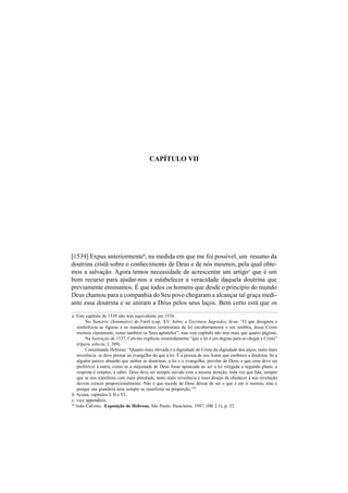 CAPÍTULO VII
[1539] Expus anteriormenteb
, na medida em que me foi possível, um resumo da
doutrina cristã sobre o conhecimento de Deus e de nós mesmos, pela qual obte-
mos a salvação. Agora temos necessidade de acrescentar um artigoc
que é um
bom recurso para ajudar-nos a estabelecer a veracidade daquela doutrina que
previamente ensinamos. É que todos os homens que desde o princípio do mundo
Deus chamou para a companhia do Seu povo chegaram a alcançar tal graça medi-
ante essa doutrina e se uniram a Deus pelos seus laços. Bem certo está que os
a. Este capítulo de 1539 não tem equivalente em 1536.
No Sumário (Sommaire) de Farel (cap. XV, Sobre a Escritura Sagrada), lê-se: “O que designou e
simbolizou as figuras e os mandamentos cerimoniais da lei encobertamente e em sombra, Jesus Cristo
ensinou claramente, como também os Seus apóstolos”; mas este capítulo não tem mais que quatro páginas.
Na Instrução de 1537, Calvino explicou resumidamente “que a lei é um degrau para se chegar a Cristo”
(Opera selecta, I, 389).
Comentando Hebreus: “Quanto mais elevada é a dignidade de Cristo da dignidade dos anjos, tanto mais
reverência se deve prestar ao evangelho do que à lei. É a pessoa de seu Autor que enobrece a doutrina. Se a
alguém parece absurdo que ambas as doutrinas, a lei e o evangelho, provêm de Deus, e que uma deve ser
preferível à outra, como se a majestade de Deus fosse apoucada ao ser a lei relegada a segundo plano, a
resposta é simples, a saber: Deus deve ser sempre ouvido com a mesma atenção, toda vez que fala; sempre
que se nos manifesta com mais plenitude, tanto mais reverência e mais desejo de obedecer à sua revelação
devem crescer proporcionalmente. Não é que sucede de Deus deixar de ser o que é em si mesmo, mas é
porque sua grandeza nem sempre se manifesta na proporção.”95
b. Acima, capítulos I, II e VI.
c. vice appendicis.
95
João Calvino, Exposição de Hebreus, São Paulo, Paracletos, 1997, (Hb 2.1), p. 52.
 
