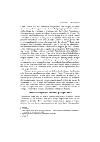32 As Institutas – Edição Especial
e com a casa de Judá. Não conforme a aliança que fiz com seus pais, no dia em
que os tomei pela mão, para os tirar da terra do Egito; porquanto eles anularam
minha aliança, não obstante eu os haver desposado, diz o Senhor. Porque esta é a
aliança que firmarei com a casa de Israel, depois daqueles dias, diz o Senhor: Na
mente lhes imprimirei as minhas leis, também no coração as inscreverei; eu serei
o seu Deus, e eles serão o meu povo.80
Não ensinará jamais cada um ao seu
próximo, nem cada um ao seu irmão, dizendo: Conhece ao Senhor, porque todos
me conhecerão, desde o menor até ao maior deles, diz o Senhor”.81
Dessa passa-
gem Paulo toma ocasião para a comparação que faz entre a Lei e o Evangelho,
descrevendo a Lei nestes termos:82
doutrina literal, pregação que mata e condena,
escrita em tábuas de pedra. Já o Evangelho ele descreve como doutrina espiritual,
que vivifica e justifica, e gravada no coração. Acresce que a Lei seria abolida, e
o Evangelho durará para sempre. Visto que a intenção do apóstolo Paulo era
expor o sentido do ensino do profeta, para nós bastará considerar as palavras de
um para entender os dois. Se bem que eles têm alguma diferença entre si. Porque
o apóstolo fala mais adversamente da Lei que o profeta. Isso ele faz, não simples-
mente considerando a natureza dela, mas, visto que havia alguns fulanos confusosa
que, por um zelo desordenadob
que tinham pelas cerimônias, esforçavam-se para
obscurecer a clareza do Evangelho, ele foi forçado a discutir segundo o erro deles
e seu apego insensato.
Devemos ter em mente esta particularidade em Paulo: Quando ele e Jeremias
estão de acordo, naquilo em que ambos opõem o Antigo Testamento ao Novo,
eles não consideram na Lei nada senão o que é próprio dela. Exemplo: A Lei
contém aqui e ali promessas da misericórdia de Deus; mas como tais promessas
são tomadas doutra parte, não entram em conta quando se trata da questão da
natureza da Lei. Eles só tratam das funções da Lei nas quais ela ordena o que é
justo e bom; proíbe toda maldade; promete recompensa aos que praticam a justi-
ça; ameaça os pecadores com a vingança de Deus – sem que ela possa mudar ou
corrigir a perversidade existente naturalmente em todos os homens.
Exame da comparação apostólica, parte por parte
Expliquemos agora, parte por parte, a comparação feita pelo apóstolo. O Antigo
Testamento, diz ele, é literal [é mera letra], porque foi publicado sem a eficácia
[interior] do Espírito; o Novo é espiritual, porque o Senhor o gravou no coração
dos Seus. Em vista disso, o segundo contraste que ele faz é com o fim de aclarar
a. nebulones.
b. kaxozhloi.
80
A parte impressa em tipo itálico, no original francês está: “...e lhes serei propício, perdoando os seus pecadosa
”.
Cf. parte final do versículo 34 (N. do T.).
a. propitiabor iniquitati. [Na tradução, ocorre na nota de rodapé.]
81
Jr 31.31-34.
82
2Co 3.1-11.
 