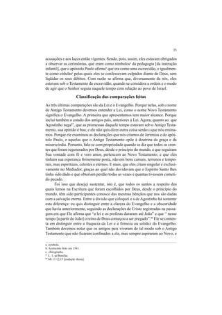 35
acusações e aos laços então vigentes. Sendo, pois, assim, eles estavam obrigados
a observar as cerimônias, que eram como símbolosa
da pedagogia [da instrução
infantil], que o apóstolo Paulo afirmab
que era como uma escravidão, e igualmen-
te como cédulasc
pelas quais eles se confessavam culpados diante de Deus, sem
liqüidar os seus débitos. Com razão se afirma que, diversamente de nós, eles
estavam sob o Testamento da escravidão, quando se considera a ordem e o modo
de agir que o Senhor seguia naquele tempo com relação ao povo de Israel.
Classificação das comparações feitas
As três últimas comparações são da Lei e o Evangelho. Porque nelas, sob o nome
de Antigo Testamento devemos entender a Lei, como o nome Novo Testamento
significa o Evangelho. A primeira que apresentamos tem maior alcance. Porque
inclui também o estado dos antigos pais, anteriores à Lei. Agora, quanto ao que
Agostinho nega87
, que as promessas daquele tempo estavam sob o Antigo Testa-
mento, sua opinião é boa; e ele não quis dizer outra coisa senão o que nós ensina-
mos. Porque ele examinou as declarações que nós citamos de Jeremias e do após-
tolo Paulo, e aquelas que o Antigo Testamento opõe à doutrina da graça e da
misericórdia. Portanto, fala-se com propriedade quando se diz que todos os cren-
tes que foram regenerados por Deus, desde o princípio do mundo, e que seguiram
Sua vontade com fé e vero amor, pertencem ao Novo Testamento; e que eles
tinham sua esperança firmemente posta, não em bens carnais, terrenos e tempo-
rais, mas espirituais, celestes e eternos. E mais, que eles criam singular e exclusi-
vamente no Mediador, graças ao qual não duvidavam que o Espírito Santo lhes
tinha sido dado e que obteriam perdão todas as vezes e quantas tivessem cometi-
do pecado.
Foi isso que desejei sustentar, isto é, que todos os santos a respeito dos
quais lemos na Escritura que foram escolhidos por Deus, desde o princípio do
mundo, têm sido participantes conosco das mesmas bênçãos que nos são dadas
com a salvação eterna. Entre a divisão que coloquei e a de Agostinho há somente
esta diferença: eu quis distinguir entre a clareza do Evangelho e a obscuridade
que havia anteriormente, seguindo as declarações de Cristo registradas na passa-
gem em que Ele afirma que “a lei e os profetas duraram até João” e que “ nesse
tempo [a partir de João] o reino de Deus começou a ser pregado”.88
Ele se conten-
ta em distinguir entre a fraqueza da Lei e a firmeza ou solidez do Evangelho.
Também devemos notar que os antigos pais viveram de tal modo sob o Antigo
Testamento que não ficaram confinados a ele, mas sempre aspiraram ao Novo, e
a. symbola.
b. Acréscimo feito em 1541.
c. chirographa.
87
L. 3, ad Bonifac.
88
Mt 11.12,13 [tradução direta].
 