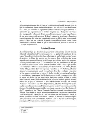 36 As Institutas – Edição Especial
até de fato participaram dele de coração e com verdadeiro amora
. Porque todos os
que se contentaram com as sombras exterioresb
, não elevando o seu entendimen-
to a Cristo, são acusados de cegueira e condenados à maldição pelo apóstolo. E,
realmente, que cegueira maior se poderia imaginar que a de esperar a expiação
dos seus pecados pela morte de um animal irracional, ou buscar a purificação
da sua alma na aspersão corporal de água? ou desejar apaziguar a Deus com
cerimônias que são nulas de importância, como se Ele tivesse nisso grande
prazer? E isso que nos calamos, deixando de mencionar muitas outras coisas
semelhantes. Pois bem, todos os que se satisfazem com práticas exteriores da
Lei caem nesse absurdo.
Quinta diferença
A quinta diferença, que dissemos que poderia ser acrescentada, consiste em que,
até ao advento de Cristo, Deus separou um povo ao qual confiou a aliança da Sua
graça. “Quando o Altíssimo distribuía as heranças às nações”, diz Moisés, “quan-
do separava os filhos dos homens uns dos outros, fixou os limites dos povos,
segundo o número dos filhos de Israel. Porque a porção do Senhor é o seu povo;
Jacó é a parte da sua herança”.89
E noutro lugar90
ele fala assim ao povo: “Eis que
os céus e os céus dos céus são do Senhor, teu Deus, a terra e tudo o que nela há.
Tão-somente o Senhor se afeiçoou a teus pais para os amar; a vós outros, descen-
dentes deles, escolheu de todos os povos, como hoje se vê”. Portanto, o Senhor
fez essa honra unicamente àquele povo, a honra de se dar a conhecer a ele como
se Lhe pertencesse mais que os outros. O Senhor confiou a esse povo a Sua alian-
ça; manifestou a presença da Sua Divindade no meio dele e o exaltou com todos
os outros privilégios [de que há registro]. Deixemos, porém, de lado os outros
benefícios que lhe fez; contentemo-nos com o que ora está em questão. Refiro-
me ao fato de que, ao comunicar ao povo a Sua Palavra, uniu-se a ele, para ser
chamado e considerado seu Deus. Enquanto isso, o Senhor deixou que as outras
nações caminhassem na vaidade e no erro, como se não tivessem nenhuma rela-
ção com Ele, e não lhes deu o remédio com o qual poderia socorrê-las. Que remé-
dio? A pregação da Sua Palavra. Enquanto Israel era chamado o tenro e precioso
filho de Deus, todos os outros povos eram tidos como estrangeiros e estranhos.
Dele se diz que era conhecido de Deus e acolhido sob Sua proteção e tutela; os
outros foram deixados em suas trevas. De Israel se diz que foi santificado para
Deus; os demais eram considerados profanos. Dele se diz que foi honrado pela
presença de Deus; os outros, que foram excluídos.
a. certam communionem.
b. præssentibus.
89
Dt 32.8,9.
90
Dt 10.14,15.
 