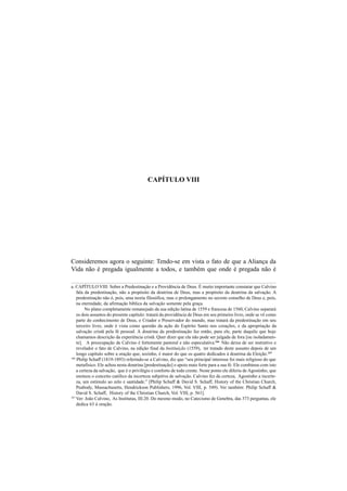39
CAPÍTULO VIII
Consideremos agora o seguinte: Tendo-se em vista o fato de que a Aliança da
Vida não é pregada igualmente a todos, e também que onde é pregada não é
a. CAPÍTULO VIII: Sobre a Predestinação e a Providência de Deus. É muito importante constatar que Calvino
fala da predestinação, não a propósito da doutrina de Deus, mas a propósito da doutrina da salvação. A
predestinação não é, pois, uma teoria filosófica, mas o prolongamento no secreto conselho de Deus e, pois,
na eternidade, da afirmação bíblica da salvação somente pela graça.
No plano completamente remanejado da sua edição latina de 1559 e francesa de 1560, Calvino separará
os dois assuntos do presente capítulo: tratará da providência de Deus em seu primeiro livro, onde se vê como
parte do conhecimento de Deus, o Criador e Preservador do mundo, mas tratará da predestinação em seu
terceiro livro, onde é vista como questão da ação do Espírito Santo nos corações, e da apropriação da
salvação cristã pela fé pessoal. A doutrina da predestinação faz então, para ele, parte daquilo que hoje
chamamos descrição da experiência cristã. Quer dizer que ela não pode ser julgada de fora [ou isoladamen-
te]. A preocupação de Calvino é fortemente pastoral e não especulativa.166
Não deixa de ser instrutivo e
revelador o fato de Calvino, na edição final da Instituição (1559), ter tratado deste assunto depois de um
longo capítulo sobre a oração que, sozinho, é maior do que os quatro dedicados à doutrina da Eleição.167
166
Philip Schaff (1819-1893) referindo-se a Calvino, diz que “seu principal interesse foi mais religioso do que
metafísico. Ele achou nesta doutrina [predestinação] o apoio mais forte para a sua fé. Ele combinou com isto
a certeza da salvação, que é o privilégio e conforto de todo crente. Neste ponto ele diferiu de Agostinho, que
ensinou o conceito católico da incerteza subjetiva de salvação. Calvino fez da certeza, Agostinho a incerte-
za, um estímulo ao zelo e santidade.” [Philip Schaff & David S. Schaff, History of the Christian Church,
Peabody, Massachusetts, Hendrickson Publishers, 1996, Vol. VIII, p. 549). Ver também: Philip Schaff &
David S. Schaff, History of the Christian Church, Vol. VIII, p. 561].
167
Ver: João Calvino, As Institutas, III.20. Do mesmo modo, no Catecismo de Genebra, das 373 perguntas, ele
dedica 63 à oração.
 
