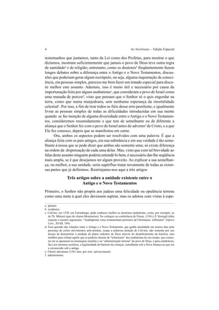 4 As Institutas – Edição Especial
testemunhos que juntamos, tanto da Lei como dos Profetas, para mostrar o que
dizíamos, mostram suficientemente que jamais o povo de Deus teve outra regra
de santidadea
e de religião; entretanto, como os doutoresb
freqüentemente fazem
longos debates sobre a diferença entre o Antigo e o Novo Testamentos, discus-
sões que poderiam gerar algum escrúpulo, ou seja, alguma inquietação de consci-
ência, em pessoas simples, pareceu-me bem fazer um tratado especial para discu-
tir melhor este assunto. Ademais, isso é muito útil e necessário por causa da
importunação feita por alguns anabatistasc
, que consideram o povo de Israel como
uma manada de porcosd
, visto que pensam que o Senhor só o quis engordar na
terra, como que numa manjedoura, sem nenhuma esperança da imortalidade
celestialc
. Por isso, a fim de tirar todos os fiéis desse erro pestilente, e igualmente
livrar as pessoas simples de todas as dificuldades introduzidas em sua mente
quando se faz menção de alguma diversidade entre oAntigo e o Novo Testamen-
tos, consideremos resumidamente o que tem de semelhante ou de diferente a
aliança que o Senhor fez com o povo de Israel antes do adventof
de Cristo, e a que
Ele fez conosco, depois que se manifestou em carne.
Ora, ambos os aspectos podem ser resolvidos com uma palavra: É que a
aliança feita com os pais antigos, em sua substância e em sua verdade é tão seme-
lhante à nossa que se pode dizer que ambas são somente uma; só existe diferença
na ordem da dispensação de cada uma delas. Mas, visto que com tal brevidade ao
falar deste assunto ninguém poderia entendê-lo bem, é necessário dar-lhe seqüência
mais ampla, se é que desejamos ter algum proveito. Ao explicar a sua semelhan-
ça, ou melhor, a sua unidade, seria supérfluo tratar novamente de todas as exten-
sas partes que já definimos. Restrinjamo-nos aqui a três artigos
Três artigos sobre a unidade existente entre o
Antigo e o Novo Testamentos
Primeiro, o Senhor não propôs aos judeus uma felicidade ou opulência terrena
como uma meta à qual eles devessem aspirar, mas os adotou com vistas à espe-
a. pietatis.
b. scriptores.
c. Calvino, em 1538, em Estrasburgo, pôde conhecer melhor as doutrinas anabatistas, como, por exemplo, as
de Th. Münzer (que ele chama Monetarius). No colóquio ou conferência de Poissy (1561), P. Vermigli tinha
exposto o mesmo argumento: “Anabaptistæ vetus testamentum pertinere ad Christianos infitiantur” (Opera
Calv., XVIII, 769).
d. Essa questão das relações entre o Antigo e o Novo Testamento, que ganha atualidade em nossos dias pela
presença de certos movimentos anti-semitas, ocupa a ardorosa atenção de Calvino, não somente por seu
desejo de demonstrar a unidade do plano redentor de Deus através do desdobramento da história, mas
também para refutar aquilo que se poderia chamar de “tolstoísmo” dos anabatistas do seu tempo, que consis-
tia em se apoiarem na monarquia israelita e na “administração terrena” do povo de Deus, e para estabelecer,
face aos mesmos sectários, a legitimidade do batismo de crianças, semelhante sob a Nova Aliança ao que era
a circuncisão sob a antiga.
e. Christi adventum (1541 tem, por erro: advencement).
f. administratio.
 