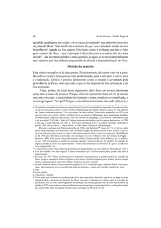 40 As Institutas – Edição Especial
recebida igualmente por todosa
, vê-se nessa diversidadeb
um admirável mistério
do juízo de Deusc
. Não há dúvida nenhuma de que essa variedade atende ao Seu
beneplácitod
, agrada ao Seu querer. Pois bem, como é evidente que isto é feito
pela vontadee
de Deus – que a salvação é oferecida a uns e os outros são deixados
de ladof
– daí decorrem grandes e altas questões, as quais só se resolvem ensinando
aos crentes o que eles podem compreender da eleição e da predestinação de Deus.
Divisão da matéria
Esta matéria compõe-se de duas partes. Primeiramente, devemos resolver a ques-
tão sobre o motivo pelo qual uns são predestinados para a salvação e outros para
a condenação. Depois é preciso demonstrar como o mundo é governado pela
providência de Deus, visto que tudo o que se faz depende da Sua ordenação e do
Seu comando.
Antes, porém, de tratar desse argumento, devo fazer um estudo preliminar
sobre duas classes de pessoas. Porque, além de o presente tema ser em si mesmo
um tanto obscurog
, a curiosidade dos homens o torna complexo e complicado, e
mesmo perigosoh
. Por quê? Porque o entendimento humano não pode refrear-se e
a. Os capítulos precedentes já mostraram quanta leitura Calvino fez dos tratados deAgostinho De prædestinatione
sanctorum, De gratia et libero arbitrio (Sobre a Predestinação dos Santos, Sobre a Graça e o Livre Arbítrio)
etc. Erasmo tinha publicado em 1524 o seu tratado De libero arbitrio; Lutero tinha respondido em 1525 [com
sua obra]: De servo arbitrio (Sobre o Arbítrio Servo, ou Escravo). Melanchton, antes determinado partidário
da predestinação, silenciou sobre ela em 1530, na Confissão de Augsburgo, A Institutio de 1536 reafirma, aqui
e ali, no capítulo II (De fide – Sobre a Fé) alguns elementos da doutrina, que foi exposta logicamente em 1539
e que aqui se acha traduzida, em 1541. A Instruction (Instrução) de 1537 já contém um artigo muito claro e
preciso (XIII, Opera selecta – Obras Seletas, p. 390): Sobre a Eleição e a Predestinação.
Durante os colóquios de Worms (dezembro de 1540) e de Ratisbone168
(maio de 1541), Calvino, então
pastor em Estrasburgo, teve discussões com o holandês Pigghe, que deram ocasião a dois escritos: Defensio
sanæ et orthodoxæ doctrinæ de servitute et liberatione humani arbitrii, adversus calumnias Pighii (Defesa
da Sã e Ortodoxa Doutrina da Servidão e da Libertação do Livre Arbítrio Contra as Calúnias de Pigghe –
Genebra, 1543), e De æterna Dei prædestinatione (Sobre a Predestinação Eterna de Deus), etc., só publica-
do em 1552, em Genebra: a matéria do presente capítulo é desenvolvida ali. No prefácio da tradução do
segundo tratado, Calvino diz expressamente: “Tratei suficientemente nas Institutas do que os cristãos de-
vem compreender”, etc.
168
Como Worms, nome mais conhecido, Ratisbone (ou Regensburgo) era uma cidade da Alemanha (N. do T.).
b. Essa diversidade é um fato inegável. É dessa constatação que Calvino sempre parte, quando fala sobre a
predestinação.
c. Instrução de 1537: “Numa tal diferença há a considerar necessariamente o grande mistério do conselho de
Deus, porque a semente da Palavra de Deus só fixa raízes e frutifica naqueles que o Senhor, por Sua eleição
eterna, predestinou para serem Seus filhos e herdeiros do reino celestial.
d. æternæ voluntatis arbitrio. Nessas primeiras páginas de 1541 a tradução segue cada frase latina, como antes,
mas é particularmente livre na escolha das palavras francesas, e capta com precisão o sentido do texto.
e. nutu.
f.Termo jurídico.
g. aliquantum impedita.
h. Vai-se notar que a doutrina da predestinação não é uma especulação filosófica (que teria seu lugar na parte
inicial da obra, a propósito da doutrina de Deus), mas que é colocada por Calvino após a exposição da
justificação pela fé, como o prolongamento da afirmação da salvação gratuita. Isso é ainda mais evidente na
edição de 1559, onde a doutrina da providência encontra lugar logo no princípio do livro, a da predestinação
não aparecendo senão na segunda metade, após a salvação, no fim do Livro III.
 