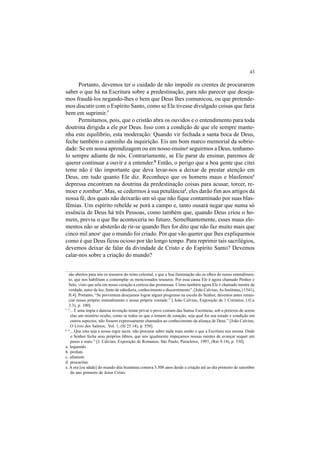 43
Portanto, devemos ter o cuidado de não impedir os crentes de procurarem
saber o que há na Escritura sobre a predestinação, para não parecer que deseja-
mos fraudá-los negando-lhes o bem que Deus lhes comunicou, ou que pretende-
mos discutir com o Espírito Santo, como se Ele tivesse divulgado coisas que faria
bem em suprimir.7
Permitamos, pois, que o cristão abra os ouvidos e o entendimento para toda
doutrina dirigida a ele por Deus. Isso com a condição de que ele sempre mante-
nha este equilíbrio, esta moderação: Quando vir fechada a santa boca de Deus,
feche também o caminho da inquirição. Eis um bom marco memorial da sobrie-
dade: Se em nossa aprendizagem ou em nosso ensinoa
seguirmos a Deus, tenhamo-
lo sempre adiante de nós. Contrariamente, se Ele parar de ensinar, paremos de
querer continuar a ouvir e a entender.8
Então, o perigo que a boa gente que citei
teme não é tão importante que deva levar-nos a deixar de prestar atenção em
Deus, em tudo quanto Ele diz. Reconheço que os homens maus e blasfemosb
depressa encontram na doutrina da predestinação coisas para acusar, torcer, re-
moer e zombarc
. Mas, se cedermos à sua petulânciad
, eles darão fim aos artigos da
nossa fé, dos quais não deixarão um só que não fique contaminado por suas blas-
fêmias. Um espírito rebelde se porá a campo e, tanto ousará negar que numa só
essência de Deus há três Pessoas, como também que, quando Deus criou o ho-
mem, previu o que lhe aconteceria no futuro. Semelhantemente, esses maus ele-
mentos não se absterão de rir-se quando lhes for dito que não faz muito mais que
cinco mil anose
que o mundo foi criado. Por que vão querer que lhes expliquemos
como é que Deus ficou ocioso por tão longo tempo. Para reprimir tais sacrilégios,
devemos deixar de falar da divindade de Cristo e do Espírito Santo? Devemos
calar-nos sobre a criação do mundo?
são abertos para nós os tesouros do reino celestial, e que a Sua iluminação são os olhos do nosso entendimen-
to, que nos habilitam a contemplar os mencionados tesouros. Por essa causa Ele é agora chamado Penhor e
Selo, visto que sela em nosso coração a certeza das promessas. Como também agora Ele é chamado mestre da
verdade, autor da luz, fonte de sabedoria, conhecimento e discernimento”. [João Calvino,As Institutas, (1541),
II.4]. Portanto, “Se porventura desejamos lograr algum progresso na escola do Senhor, devemos antes renun-
ciar nosso próprio entendimento e nossa própria vontade.” [ João Calvino, Exposição de 1 Coríntios, (1Co
3.3), p. 100].
7
“... É uma ímpia e danosa invenção tentar privar o povo comum das Santas Escrituras, sob o pretexto de serem
elas um mistério oculto, como se todos os que o temem de coração, seja qual for seu estado e condição em
outros aspectos, não fossem expressamente chamados ao conhecimento da aliança de Deus.” [João Calvino,
O Livro dos Salmos, Vol. 1, (Sl 25.14), p. 558].
8
“....Que esta seja a nossa regra sacra: não procurar saber nada mais senão o que a Escritura nos ensina. Onde
o Senhor fecha seus próprios lábios, que nós igualmente impeçamos nossas mentes de avançar sequer um
passo a mais.” [J. Calvino, Exposição de Romanos, São Paulo, Paracletos, 1997, (Rm 9.14), p. 330].
a. loquendo.
b. profani.
c. allatrent.
d. procacitas.
e. A era [ou idade] do mundo dita bizantina contava 5.508 anos desde a criação até ao dia primeiro de setembro
do ano primeiro de Jesus Cristo.
 