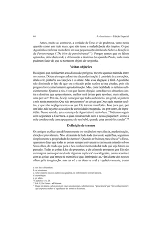 44 As Institutas – Edição Especial
Antes, muito ao contrário, a verdade de Deus é tão poderosa, tanto nesta
questão como em tudo mais, que não teme a maledicência dos ímpios. O que
Agostinho confirma muito bem em sua pequena obra intitulada Sobre o Benefício
da Perseverança (“Du bien de persévérance9
”). Porque vemos que os falsos
apóstolos, ridicularizando e difamando a doutrina do apóstolo Paulo, nada mais
puderam fazer do que se tornarem objeto de vergonha.
Velhas objeções
Há alguns que consideram esta discussão perigosa, mesmo quando mantida entre
os crentes. Dizem eles que a doutrina da predestinação é contrária às exortações,
abala a fé, perturba os corações e os abate. Mas essa alegação é fútil. Agostinho
não dissimula o fato de que era criticado pelas razões acima citadas, pois ele
pregava livre e abertamente a predestinação. Mas, com facilidade os refutou sufi-
cientemente. Quanto a nós, visto que fazem objeção com diversos absurdos con-
tra a doutrina que apresentamos, melhor será deixar para resolver, mais adiante,
uma por veza
. Por ora, desejo conseguir que todos os homens, em geral, se juntem
a nós neste propósito: Que não procuremosb
as coisas que Deus quis manter ocul-
tas, e que não negligenciemos as que Ele tornou manifestas. Isso para que, por
um lado, não sejamos acusados de curiosidade exagerada, ou, por outro, de ingra-
tidão. Nesse sentido, esta sentença de Agostinho é muito boa: “Podemos seguir
com segurança a Escritura, a qual condescende com a nossa pequenezc
, como a
mãe condescende com a pequenez do seu bebê, quando quer ensiná-lo a andar”.10
Definição de termos
Os antigos explicavam diferentemente os vocábulos presciência, predestinação,
eleição e providência. Nós, deixando de lado toda discussão supérflua, seguimos
simplesmente a propriedade dos termosd
. Quando atribuímos presciência11
a Deus,
queremos dizer que todas as coisas sempre estiveram e continuam estando sob os
Seus olhos, de modo que para o Seu conhecimento não há nada que seja futuro ou
passado. Todas as coisas Lhe são presentes, e de tal modo presentes que Ele não
as imagina como que mediante algumas espéciese
ou categorias, como acontece
com as coisas que temos na memória e que, lembrando-as, vêm diante dos nossos
olhos pela imaginação, mas as vê e as observa real e verdadeiramente, como
a. suo loco diluendam.
b. ne scrutemur.
c. velut materno incessu submissius graditur, ne infirmitatem nostram deserat.
d. etymologiæ.
e. ex idæis.
9
Capítulos 15 a 20.
10
Lib. V, De Genes.. ad litteram.
11
Daqui em diante, salvo possíveis casos excepcionais, substituiremos “presciência” por “pré-conhecimento”,
que expressa melhor o significado do termo na Escritura.
 