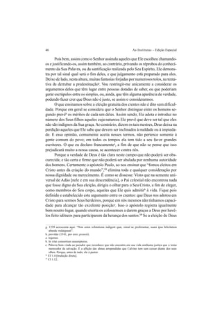 46 As Institutas – Edição Especial
Pois bem, assim como o Senhor assinala aqueles que Ele escolheu chamando-
os e justificando-os, assim também, ao contrário, privando os réprobos do conheci-
mento da Sua Palavra, ou da santificação realizada pelo Seu Espírito, Ele demons-
tra por tal sinal qual será o fim deles, e que julgamento está preparado para eles.
Deixo de lado, nesta altura, muitas fantasias forjadas por numerosos tolos, na tenta-
tiva de derrubar a predestinaçãog
. Vou restringir-me unicamente a considerar os
argumentos deles que têm lugar entre pessoas dotadas de saber, ou que poderiam
gerar escrúpulos entre os simples, ou, ainda, que têm alguma aparência de verdade,
podendo fazer crer que Deus não é justo, se assim o considerarmos.
O que ensinamos sobre a eleição gratuita dos crentes não é dito sem dificul-
dade. Porque em geral se considera que o Senhor distingue entre os homens se-
gundo prevêh
os méritos de cada um deles. Assim sendo, Ele adota e introduz no
número dos Seus filhos aqueles cuja natureza Ele prevê que deve ser tal que eles
não são indignos da Sua graça.Ao contrário, dizem os tais mestres, Deus deixa na
perdição aqueles que Ele sabe que devem ser inclinados à maldade ou à impieda-
de. E essa opinião, comumente aceita nesses termos, não pertence somente à
gente comum do povo; em todos os tempos ela tem tido a seu favor grandes
escritores. O que eu declaro francamentea
, a fim de que não se pense que isso
prejudicará muito a nossa causa, se acontecer contra nós.
Porque a verdade de Deus é tão clara neste campo que não poderá ser obs-
curecida; e tão certa e firme que não poderá ser abalada por nenhuma autoridade
dos homens. Certamente o apóstolo Paulo, ao nos ensinar que “fomos eleitos em
Cristo antes da criação do mundo”,13
elimina toda e qualquer consideração por
nossa dignidade ou merecimento. É como se dissesse: Visto que na semente uni-
versal de Adão [nele e em sua descendência], o Pai celestial não encontrou nada
que fosse digno da Sua eleição, dirigiu o olhar para o Seu Cristo, a fim de eleger,
como membros do Seu corpo, aqueles que Ele quis admitirb
à vida. Fique pois
definido e estabelecido este argumento entre os crentes: que Deus nos adotou em
Cristo para sermos Seus herdeiros, porque em nós mesmos não tínhamos capaci-
dade para alcançar tão excelente posiçãoc
. Isso o apóstolo registra igualmente
bem noutro lugar, quando exorta os colossenses a darem graças a Deus por havê-
los feito idôneos para participarem da herança dos santos.14
Se a eleição de Deus
g. 1539 acrescenta aqui: “Non enim refutatione indigent quæ, simul ac proferuntur, suam ipsa felicitatem
abunde redarguunt”.
h. providet (1541, por erro: prenoit).
a. ingenue.
b. In vitæ consortium assumpturus.
c. Palavra bem vinda ao pecador que reconhece que não encontra em sua vida nenhuma justiça que o torne
merecedor da salvação. É a aflição das almas arrependidas que Calvino tem sem cessar diante dos seus
olhos. Porque, antes de tudo, ele á pastor.
13
Ef 1.4 [tradução direta].
14
Cl 1.12.
 