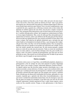 49
aquele que chamaa
), já fora dito a ela: O mais velho será servo do mais moçob
.
Como está escrito: Amei Jacó, porém me aborreci de Esaú”. Que é que preten-
dem aqueles que, obscurecendo essas palavras, atribuem algum lugar às obras em
nossa eleição (quer anteriores quer futuras)? Isso é inverter completamente o que
o apóstolo diz, pois, segundo este, a diferença existente entre os dois irmãos não
depende em nenhum aspecto das suas obras, mas da pura e simples vocação de
Deus. Sim, porquanto Deus determinou o que iria fazer antes de eles terem nasci-
do. A sutileza utilizada pelos sofistasc
não escaparia ao conhecimento de Paulo,
se tivesse algum fundamento. Mas, como ele sabia que Deus não poderia prever
nada de bom no homem, senão o que deliberou dar-lhe pela graça da Sua eleição,
deixou de lado essa opinião perversa, que consiste em preferir as boas obras à sua
causa e origem. Dasd
palavras do apóstolo deduzimos que a salvação dos que
crêem funda-se no beneplácito da eleição de Deus, e que esta graça não é adqui-
rida por boas obras, mas lhes vem da Sua bondade gratuita. Elas nos propiciam
também como que um espelho ou um quadro que representa esta verdade. Esaú e
Jacó são irmãos, gerados dos mesmos pais, de uma mesma gestação, estando
juntos no ventre de sua mãe antes de nascerem. Todas as coisas são semelhantes
num e no outro; todavia, o juízo de Deus distingue entre eles, pois escolhe um e
rejeita o outro. Só restava a questão da primogenitura, que fazia que um fosse
preferido ao outro. Mas mesmo isso foi deixado para trás; foi dado ao que nasceu
por último o que foi negado ao que nasceu primeiro.
Outros exemplos
Em muitos outros casos se vê que Deus, com deliberado propósito, desprezou a
primogenitura a fim de extirpar da carne todo elemento de glória. Rejeitando
Ismael, ligou o Seu coração a Isaque; rebaixando Manasses, preferiu Efraim23
.
Se alguém replicar que não devemos julgar questões relacionadas com a vida
eterna recorrendo a coisas inferiores e levianas, e que é uma zombaria inferir que
aquele que é exaltado pela honra da primogenitura é adotado como participante
da herança celestial (havendo alguns que não poupam nem mesmo o apóstolo
Paulo, dizendo que ele abusou dos testemunhos da Escritura, aplicando-os a este
assunto), respondo que o apóstolo não falou disso inconsideradamente, e não
quis torcer o sentido dos testemunhos da Escritura; mas ele enxergava o que esse
tipo de gente era incapaz de considerar. É que Deus quis, por meio de um sinal
corporal, representar a eleição espiritual de Jacó, a qual, noutro aspecto, estava
oculta em Seu conselho secreto. Porque, se não aplicássemos à vida futura a
a. ex vocante.
b. minor (o caçula).
c. istorum.
d. ex.
23
Gn 17 e 48. [Ver Gn 21.12.]
 