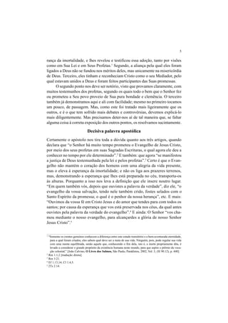 5
rança da imortalidade, e lhes revelou e testificou essa adoção, tanto por visões
como em Sua Lei e em Seus Profetas.1
Segundo, a aliança pela qual eles foram
ligados a Deus não se fundou nos méritos deles, mas unicamente na misericórdia
de Deus. Terceiro, eles tinham e reconheciam Cristo como o seu Mediador, pelo
qual estavam unidos a Deus e foram feitos participantes das Suas promessas.
O segundo ponto nos deve ser notório, visto que provamos claramente, com
muitos testemunhos dos profetas, segundo os quais todo o bem que o Senhor fez
ou prometeu a Seu povo proveio de Sua pura bondade e clemência. O terceiro
também já demonstramos aqui e ali com facilidade; mesmo no primeiro tocamos
um pouco, de passagem. Mas, como este foi tratado mais ligeiramente que os
outros, e é o que tem sofrido mais debates e controvérsias, devemos explicá-lo
mais diligentemente. Mas precisamos deter-nos aí de tal maneira que, se faltar
alguma coisa à correta exposição dos outros pontos, os resolvamos sucintamente.
Decisiva palavra apostólica
Certamente o apóstolo nos tira toda a dúvida quanto aos três artigos, quando
declara que “o Senhor há muito tempo prometeu o Evangelho de Jesus Cristo,
por meio dos seus profetas em suas Sagradas Escrituras, o qual agora ele deu a
conhecer no tempo por ele determinado”.2
E também: que agora “se manifestou
a justiça de Deus testemunhada pela lei e pelos profetas”.3
Certo é que o Evan-
gelho não mantém o coração dos homens com uma alegria da vida presente,
mas o eleva à esperança da imortalidade; e não os liga aos prazeres terrenos,
mas, demonstrando a esperança que lhes está preparada no céu, transporta-os
às alturas. Porquanto a isso nos leva a definição que ele insere noutro lugar.
“Em quem também vós, depois que ouvistes a palavra da verdade”, diz ele, “o
evangelho da vossa salvação, tendo nele também crido, fostes selados com o
Santo Espírito da promessa; o qual é o penhor da nossa herança”, etc. E mais:
“Ouvimos da vossa fé em Cristo Jesus e do amor que tendes para com todos os
santos; por causa da esperança que vos está preservada nos céus, da qual antes
ouvistes pela palavra da verdade do evangelho”.4
E ainda: O Senhor “vos cha-
mou mediante o nosso evangelho, para alcançardes a glória de nosso Senhor
Jesus Cristo”.5
1
“Somente os crentes genuínos conhecem a diferença entre este estado transitório e a bem-aventurada eternidade,
para a qual foram criados; eles sabem qual deve ser a meta de sua vida. Ninguém, pois, pode regular sua vida
com uma mente equilibrada, senão aquele que, conhecendo o fim dela, isto é, a morte propriamente dita, é
levado a considerar o grande propósito da existência humana neste mundo, para que aspire o prêmio da voca-
ção celestial.” [João Calvino, O Livro dos Salmos, São Paulo, Parakletos, 2002, Vol. 3, (Sl 90.12), p. 440].
2
Rm 1.1,2 [tradução direta].
3
Rm 3.21.
4
Ef 1.13,14; Cl 1.4,5.
5
2Ts 2.14.
 
