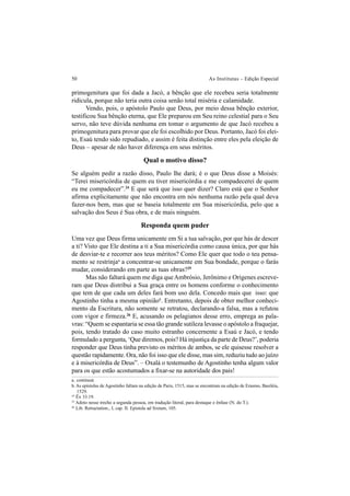 50 As Institutas – Edição Especial
primogenitura que foi dada a Jacó, a bênção que ele recebeu seria totalmente
ridícula, porque não teria outra coisa senão total miséria e calamidade.
Vendo, pois, o apóstolo Paulo que Deus, por meio dessa bênção exterior,
testificou Sua bênção eterna, que Ele preparou em Seu reino celestial para o Seu
servo, não teve dúvida nenhuma em tomar o argumento de que Jacó recebeu a
primogenitura para provar que ele foi escolhido por Deus. Portanto, Jacó foi elei-
to, Esaú tendo sido repudiado, e assim é feita distinção entre eles pela eleição de
Deus – apesar de não haver diferença em seus méritos.
Qual o motivo disso?
Se alguém pedir a razão disso, Paulo lhe dará; é o que Deus disse a Moisés:
“Terei misericórdia de quem eu tiver misericórdia e me compadecerei de quem
eu me compadecer”.24
E que será que isso quer dizer? Claro está que o Senhor
afirma explicitamente que não encontra em nós nenhuma razão pela qual deva
fazer-nos bem, mas que se baseia totalmente em Sua misericórdia, pelo que a
salvação dos Seus é Sua obra, e de mais ninguém.
Responda quem puder
Uma vez que Deus firma unicamente em Si a tua salvação, por que hás de descer
a ti? Visto que Ele destina a ti a Sua misericórdia como causa única, por que hás
de desviar-te e recorrer aos teus méritos? Como Ele quer que todo o teu pensa-
mento se restrinjaa
a concentrar-se unicamente em Sua bondade, porque o farás
mudar, considerando em parte as tuas obras?25
Mas não faltará quem me diga queAmbrósio, Jerônimo e Orígenes escreve-
ram que Deus distribui a Sua graça entre os homens conforme o conhecimento
que tem de que cada um deles fará bom uso dela. Concedo mais que isso: que
Agostinho tinha a mesma opiniãob
. Entretanto, depois de obter melhor conheci-
mento da Escritura, não somente se retratou, declarando-a falsa, mas a refutou
com vigor e firmeza.26
E, acusando os pelagianos desse erro, emprega as pala-
vras: “Quem se espantaria se essa tão grande sutileza levasse o apóstolo a fraquejar,
pois, tendo tratado do caso muito estranho concernente a Esaú e Jacó, e tendo
formulado a pergunta, ‘Que diremos, pois? Há injustiça da parte de Deus?’, poderia
responder que Deus tinha previsto os méritos de ambos, se ele quisesse resolver a
questão rapidamente. Ora, não foi isso que ele disse, mas sim, reduziu tudo ao juízo
e à misericórdia de Deus”. – Oxalá o testemunho de Agostinho tenha algum valor
para os que estão acostumados a fixar-se na autoridade dos pais!
a. contineat.
b. As epístolas de Agostinho faltam na edição de Paris, 1515, mas se encontram na edição de Erasmo, Basiléia,
1529.
24
Êx 33.19.
25
Adoto nesse trecho a segunda pessoa, em tradução literal, para destaque e ênfase (N. do T.).
26
Lib. Retractation., I, cap. II. Epistola ad Sixtum, 105.
 