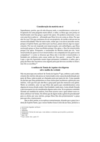 51
Consideração da matéria em si
Suponhamos, porém, que ele não dissesse nada, e consideremos a coisa em si.
O apóstolo fez uma pergunta muito difícil, a saber, se Deus age com justiça só
beneficiando com Sua graça a quem Lhe apraz. Ele poderia solucionar o caso
com uma breve palavra – afirmando que Deus leva em conta as obras. Por que
não fez isso? Por que continuou ele em seu propósito, de molde a deixar-nos na
mesma dificuldade? Não há outra razão, senão que é seu dever proceder assim,
porque o Espírito Santo, que falava por sua boca, jamais deixou algo no esque-
cimento. Por isso ele responde sem tergiversação, sem subterfúgios, que Deus
aceita pela graça os Seus escolhidos porque Lhe apraz, e lhes faz misericórdia
porque Lhe apraz. Porquanto, o testemunho de Moisés citado por ele, “terei
misericórdia de quem eu tiver misericórdia e me compadecerei de quem eu me
compadecer”, é como se dissesse que Deus não é movido à misericórdia e à
bondade por nenhuma outra causa senão por Seu querer – porque Ele quer.
Logo, o que diz Agostinho noutro lugar permanece verdadeiro, a saber, que a
graça de Deus não encontrou coisa alguma pela qual devesse escolher os Seusa
;
mas Ele os escolheu.27
A sutileza de Tomás de Aquino vira bigorna
sob o malho da verdade
Não me preocupa esta sutilezab
de Tomás de Aquino:28
que, embora o pré-conhe-
cimento dos méritos não possa ser mencionado como causa da predestinação por
parte de Deus, todavia pode ser chamada assim por parte de nós. Como quando
ele declara que Deus predestinou os Seus eleitos para receberem a glória por seus
méritos, visto que Ele quis dar-lhes a graça pela qual eles merecem essa glória.
Muito ao contrário, uma vez que Deus não queria que considerássemos coisa
alguma em nossa eleição senão a Sua bondade e nada mais, é uma atitude forçada
e perversa querer ter em consideração alguma outra coisa. Se eu quisesse contender
fazendo uso também de sutileza, teria bom recurso com o qual rebater esses ro-
deios sofísticosc
de Tomás. Ele afirma que de algum modo a glória foi preordenadad
para os eleitos por seus méritos, porque Deus lhes deu primeiramentee
a graça
para que eles a merecessem.
Que se dirá, porém, se eu replicar contrariamente, dizendo que a graça [ou o
dom] do Espírito Santo, que o nosso Senhor Jesus Cristo dá aos Seus, promove a
a. non invenire eligendos, sed facere.
b. argutiam.
c. argutiolam.
d. prædestinari. Calvino faz notar aqui, e mais adiante, os sinônimos que ele prefere a predestinar.
e. prædestinat.
27
Epist. 106.
28
In pri. sentent. tract., quæst. 23.
 