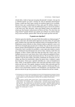 52 As Institutas – Edição Especial
eleição deles, vendo-se logo que essa graça não precedea
à eleição, visto que ela
é conferida àqueles aos quais a herança da vida foi destinada anteriormente?
Porque a ordem que Deus segue consiste em justificar depois de ter escolhido.
Decorre disso que a predestinação de Deus, pela qual Ele delibera chamar os
Seus para a salvação, é antes causa da deliberação de que os haverá de justificar,
e não outra coisa. Mas, deixemos todos estes debates inúteis com aqueles que
acham que têm bastante conhecimento da Palavra de Deus. Pois disse bem um
antigo doutor29
quando declarou que aqueles que atribuem aos méritos [huma-
nos] a causa da eleição, querem saberb
mais do que aquilo que lhes seria útil.
E quanto aos réprobos?
Tratemos agora dos réprobos, dos quais Paulo fala também na citada passagem.30
Porque, como Jacó, não tendo mérito algum por suas boas obras, foi aceito pela
graça, também Esaú, não tendo feito nenhuma ofensa, foi rejeitado por Deusc
. Se
dirigíssemos nossas reflexões às obras, faríamos injúria ao apóstolo, como se ele
não tivesse enxergado algo que para nós é evidente. Ora, que ele não viu isso está
patente, porque especificadamente ele segue esta linha: nenhum dos dois fez nem
o bem nem o mal, e um deles foi escolhido e o outro reprovado; donde se conclui
que o fundamento da predestinação não está nas obras. Ademais, tendo feito esta
pergunta, se Deus é injusto, Paulo não alega que Deus deu a Esaú o que a sua
maldade merecia (com o que ficaria clara e certa a defesa da eqüidade de Deus).
Mas ele apresenta uma solução inteiramente diversa. Diz ele que Deus suscita os
réprobos a fim de neles exaltar a Sua glória. Finalmente ele acrescenta, em con-
clusão, que Deus faz misericórdia a quem Lhe parece bem, e endurece a quem
bem Lhe parece. Vemos que o apóstolo subordina um e outro ao beneplácito de
Deus. Então, se não podemos atribuir outra razão pela qual Deus aceita os Seus
eleitos que não seja o Seu agrado, tampouco teremos outra razão pela qual Ele
rejeita os demais, senão a Sua vontade. Porque, quando se declara que Deus en-
durece ou faz misericórdia conforme o Seu beneplácito, essa declaração é feita
para nos advertir de que não procuremos causa nenhuma fora da Sua vontade.
a. Coisa bastante rara: esta frase é antes uma paráfrase do texto de 1539: Prædestinationem ad gratiam, electioni
ad vitam subservire, esseque ejus veluti pedissequam; gratiam iis prædestinari quibus gloriæ possessio
jamdiu assignata sit, quia in justificationem ex electione filios suos adducere Domino placeat.
b. sapere.
c. Cf. Farel, Sumário, cap XLII (Sobre o Dia do Juízo): “a plena revelação da glória dos eleitos... ...será na
vinda triunfal do nosso Salvador... Então os eleitos inscritos e enumerados no livro da vida antes que o
mundo existisse... etc. Considerem Esaú... Considerem Judas..., com tantos milagres realizados. Mas isso
tudo nada vale!... Deus somente salva e dá vida conforme o que dispôs... Nada pode impedir a eleição de
Deus, e Seu propósito imutável... O propósito de Deus é firme: porque a eleição e a graça de Deus... não
estão presas a nenhum tempo, a nenhum lugar, a nenhuma pessoa, a nenhum modo de agir”, etc.
29
Ambros., De vocatione gent., li. I, cap. II.
30
Rm 9.
 