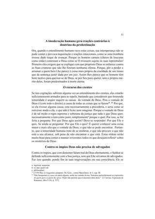 53
A imoderação humana gera reações contrárias à
doutrina da predestinação
Ora, quando o entendimento humano ouve estas coisas, sua intemperança não se
pode conter e provoca inquietação e reações emocionais, como se uma trombeta
tivesse dado toque de avançar. Porque os homens carnais (cheios de loucuras
como estão) contestam a Deus como se O tivessem sujeito às suas repreensões!
Primeiro eles exigem que se explique com que propósito Deus se enfurece contra
as Suas criaturas que não lhe fizeram nenhuma ofensa. Porque, pôr a perder e
arruinar a quem bem Lhe parece é coisa mais própria da crueldade de um tirano
que da sentença justaa
dada por um juiz. Assim lhes parece que os homens têm
bom motivo para queixar-se de Deus, se por Seu puro querer, sem o próprio mé-
rito deles, foram predestinados à morte eterna.
O recurso dos crentes
Se tais cogitações subirem alguma vez ao entendimento dos crentes, eles estarão
suficientemente armados para as repelir, bastando que considerem que tremenda
temeridade é sequer inquirir as causas da vontade de Deus. Pois a vontade de
Deus é (com todo o direito) a causa de todas as coisas que se fazem31
.32
Por que,
se ela tivesse alguma causa, esta necessariamente a precederia, e seria como se
estivesse atada a ela, o que não é lícito nem imaginar. Porque a vontade de Deus
é de tal modo a regra suprema e soberana da justiça que tudo o que Deus quer,
necessariamente o tem como justo, simplesmenteb
porque o quer. Por isso, se for
feita a pergunta: Por que Deus agiu assim? Deve-se responder: Por que Ele o
quis. Se ainda se perguntar: Por que Ele o quis? É querer conhecer uma coisa
maior e mais alta que a vontade de Deus; o que não se pode encontrar. Portan-
to, que a temeridade humana trate de se moderar, e que não procure o que não
está a seu alcance, sob pena de não encontrar o que está. Estas rédeas serão
muito boas para conter e manter reverentes todos os que desejam refletirc
sobre
os mistérios de Deus.
Contra os ímpios Deus não precisa de advogados
Contra os ímpios, que com destemor falam mal de Deus abertamente, o Senhor se
defende suficientemente com a Sua justiça, sem que Lhe sirvamos de advogados.
Faz isso quando, pondo fim às suas tergiversações em sua consciência, Ele os
a. legitimæ sententiæ.
b. eo ipso quod vult.
c. philosophari.
31
(1539) Hoc ex Augustino sumptum: De Gene., contra Manichæos, ib. I, cap. III.
32
“Não busquemos a causa em parte alguma, senão na vontade divina. Notemos particularmente as expressões
de quem quer e a quem lhe apraz. Paulo não permite que avancemos além disto.” [J. Calvino, Exposição de
Romanos, (Rm 9.18), p. 337].
 